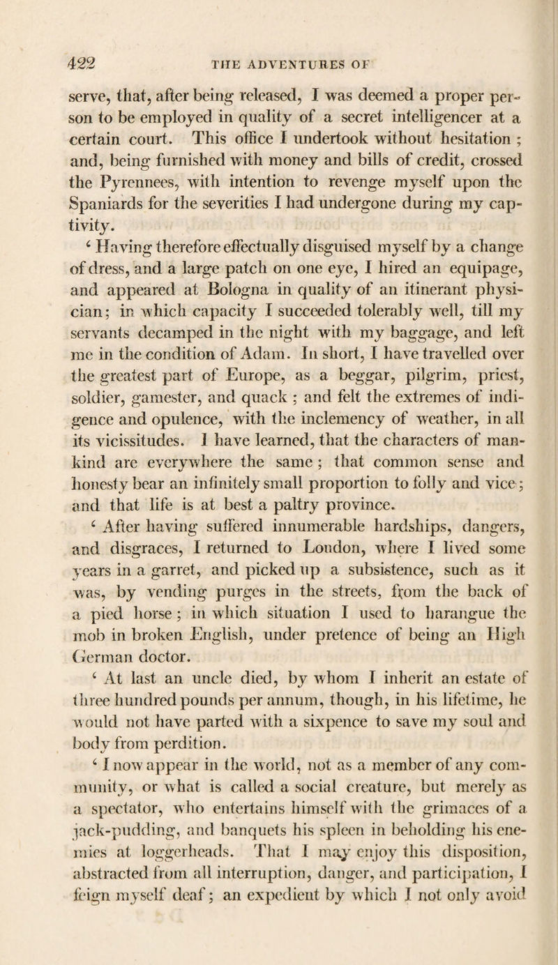 serve, that, after being released, I was deemed a proper per¬ son to be employed in quality of a secret intelligencer at a certain court. This office I undertook without hesitation ; and, being furnished with money and bills of credit, crossed the Pyrennees, with intention to revenge myself upon the Spaniards for the severities I had undergone during my cap¬ tivity. 6 Having therefore effectually disguised myself by a change of dress, and a large patch on one eye, I hired an equipage, and appeared at Bologna in quality of an itinerant physi¬ cian; in which capacity I succeeded tolerably well, till my servants decamped in the night with my baggage, and left me in the condition of Adam. In short, I have travelled over the greatest part of Europe, as a beggar, pilgrim, priest, soldier, gamester, and quack ; and felt the extremes of indi¬ gence and opulence, with the inclemency of weather, in all its vicissitudes. I have learned, that the characters of man¬ kind are everywhere the same ; that common sense and honesty bear an infinitely small proportion to folly and vice; and that life is at best a paltry province. c ilfter having suffered innumerable hardships, dangers, and disgraces, I returned to London, where I lived some years in a garret, and picked up a subsistence, such as it was, by vending purges in the streets, ftom the back of a pied horse; in which situation I used to harangue the mob in broken English, under pretence of being an High German doctor. 4 At last an uncle died, by whom I inherit an estate of three hundred pounds per annum, though, in his lifetime, he would not have parted with a sixpence to save my soul and body from perdition. 6 I now appear in the world, not as a member of any com¬ munity, or what is called a social creature, but merely as a spectator, who entertains himself with the grimaces of a jack-pudding, and banquets his spleen in beholding his ene¬ mies at loggerheads. That I may enjoy this disposition, abstracted from all interruption, danger, arid participation, I feign myself deaf; an expedient by which I not only avoid