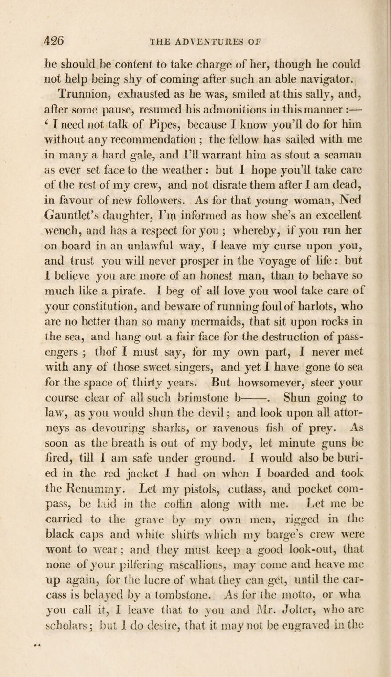 he should be content to take charge of her, though he could not help being shy of coming after such an able navigator. Trunnion, exhausted as he was, smiled at this sally, and, after some pause, resumed his admonitions in this manner :— £ I need not talk of Pipes, because I know you’ll do for him without any recommendation; the fellow has sailed with me in many a hard gale, and I’ll warrant him as stout a seaman as ever set face to the weather : but I hope you’ll take care of the rest of my crew, and not disrate them after I am dead, in favour of new followers. As for that young woman, Ned Gauntlet’s daughter, I’m informed as how she’s an excellent wench, and has a respect for you ; whereby, if you run her on board in an unlawful way, I leave my curse upon you, and trust you will never prosper in the voyage of life : but I believe you are more of an honest man, than to behave so much like a pirate. I beg of all love you wool take care of your constitution, and beware of running foul of harlots, who are no better than so many mermaids, that sit upon rocks in the sea, and hang out a fair face for the destruction of pass¬ engers ; thof I must say, for my own part, I never met with any of those sweet singers, and yet I have gone to sea for the space of thirty years. But howsomever, steer your course clear of all such brimstone b-. Shun going to law, as you would shun the devil; and look upon all attor¬ neys as devouring sharks, or ravenous fish of prey. As soon as the breath is out of my body, let minute guns be fired, till 1 am safe under ground. I would also be buri¬ ed in the red jacket 1 had on when I boarded and took the Renummy. Let my pistols, cutlass, and pocket com¬ pass, be laid in the cotlin along with me. Let me be carried to the grave by my own men, rigged in the black caps and white shirts which my barge’s crew were wont to wear; and they must keep a good look-out, that none of your pilfering rascallions, may come and heave me up again, for the lucre of what they can get, until the car¬ cass is belayed by a tombstone. As for the motto, or wha you call it, I leave that to you and Air. Jolter, who are scholars; but 1 do desire, that it may not be engraved in the