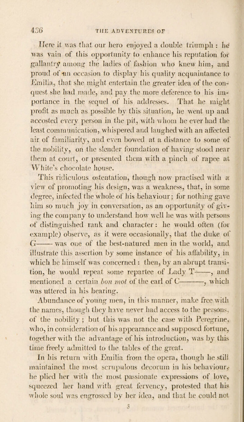 Here it was that our hero enjoyed a double triumph : he was vain of this opportunity to enhance his reputation for gallantry among the ladies of fashion who knew him, and proud of vn occasion to display his quality acquaintance to Emilia, that she might entertain the greater idea of the con¬ quest she had made, and pay the more deference to his im¬ portance in the sequel of Ids addresses. That he might profit as much as possible by this situation, he went up and accosted every person in the pit, with whom he ever had the least communication, whispered and laughed with an affected air of familiarity, and even bowed at a distance to some of the nobilitv, on the slender foundation of having1 stood near them at court, or presented them with a pinch of rapee at White’s chocolate house. This ridiculous ostentation, though now practised with a view of promoting his design, was a weakness, that, in some degree, infected the whole of his behaviour; for nothing gave him so much joy in conversation, as an opportunity of giv¬ ing the company to understand how well he was with persons of distinguished rank and character: he would often (for example) observe, as it were occasionally, that the duke of G-was one of the best-natured men in the world, and illustrate this assertion by some instance of his affability, in which he himself was concerned : then, by an abrupt transi¬ tion, he would repeat some repartee of Lady T-, and mentioned a certain bon mot of the earl of C-, which was uttered in his hearing. Abundance of young men, in this manner, make free with the names, though they h ive never had access to the persons, of the nobility ; but this was not the case with Peregrine, who, in consideration of his appearance and supposed fortune, together with the advantage of his introduction, was by this time freely admitted to the tables of the great. In his return with Emilia from the opera, though he still maintained the most scrupulous decorum in ids behaviour,' he plied her with the most passionate expressions of love, squeezed her hand with great fervency, protested that his whole soul was engrossed by her idea, and that he could not 3