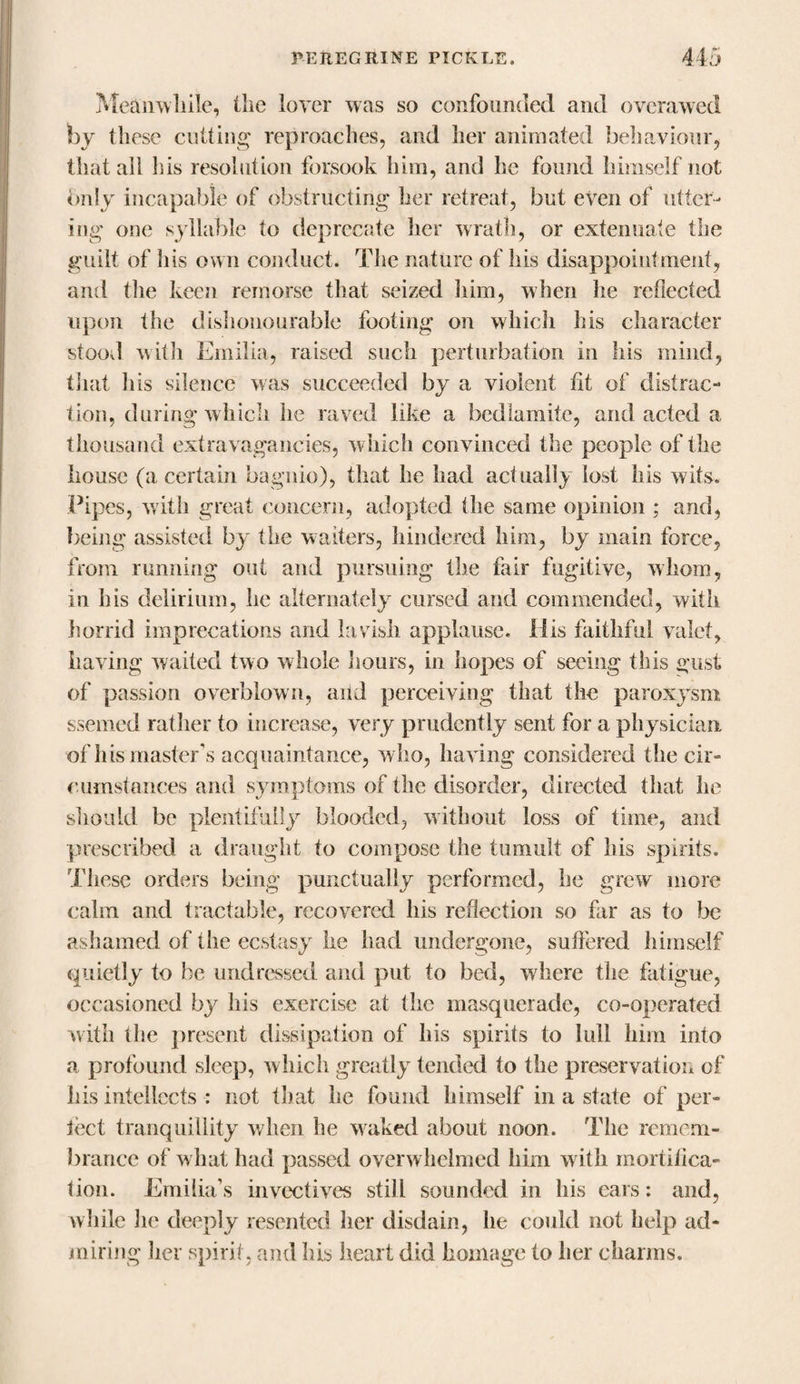 Meanwhile, the lover was so confounded and overawed by these cutting reproaches, and her animated behaviour, that all his resolution forsook him, and he found himself not only incapable of obstructing her retreat, but even of utter¬ ing one syllable to deprecate her wrath, or extenuate the guilt of his own conduct* The nature of his disappointment, and the keen remorse that seized him, when he reflected upon the dishonourable footing on which his character stoovl with Emilia, raised such perturbation in his mind, that his silence was succeeded by a violent fit of distrac¬ tion, during which he raved like a bedlamite, and acted a thousand extravagancies, which convinced the people of the house (a certain bagnio), that he had actually lost his wits. Pipes, with great concern, adopted the same opinion ; and, being assisted by the waiters, hindered him, by main force, from running out and pursuing the fair fugitive, whom, in his delirium, he alternately cursed and commended, with horrid imprecations and lavish applause. His faithful valet, having waited two whole hours, in hopes of seeing this gust of passion overblown, arid perceiving that the paroxysm ssemed rather to increase, very prudently sent for a physician, of his master's acquaintance, w ho, having considered the cir¬ cumstances and symptoms of the disorder, directed that he should be plentifully blooded, without loss of time, and prescribed a draught to compose the tumult of his spirits. These orders being punctually performed, he grew more calm and tractable, recovered his reflection so far as to be ashamed of the ecstasy he had undergone, suffered himself quietly to be undressed and put to bed, where the fatigue, occasioned by his exercise at the masquerade, co-operated with the present dissipation of his spirits to lull him into a profound sleep, which greatly tended to the preservation of lus intellects : not that he found himself in a state of per¬ fect tranquillity when he waked about noon. The remem¬ brance of what had passed overwhelmed him with mortifica¬ tion. Emilia’s invectives still sounded in his cars: and, while he deeply resented her disdain, he could not help ad¬ miring her spirit, and lus heart did homage to her charms.