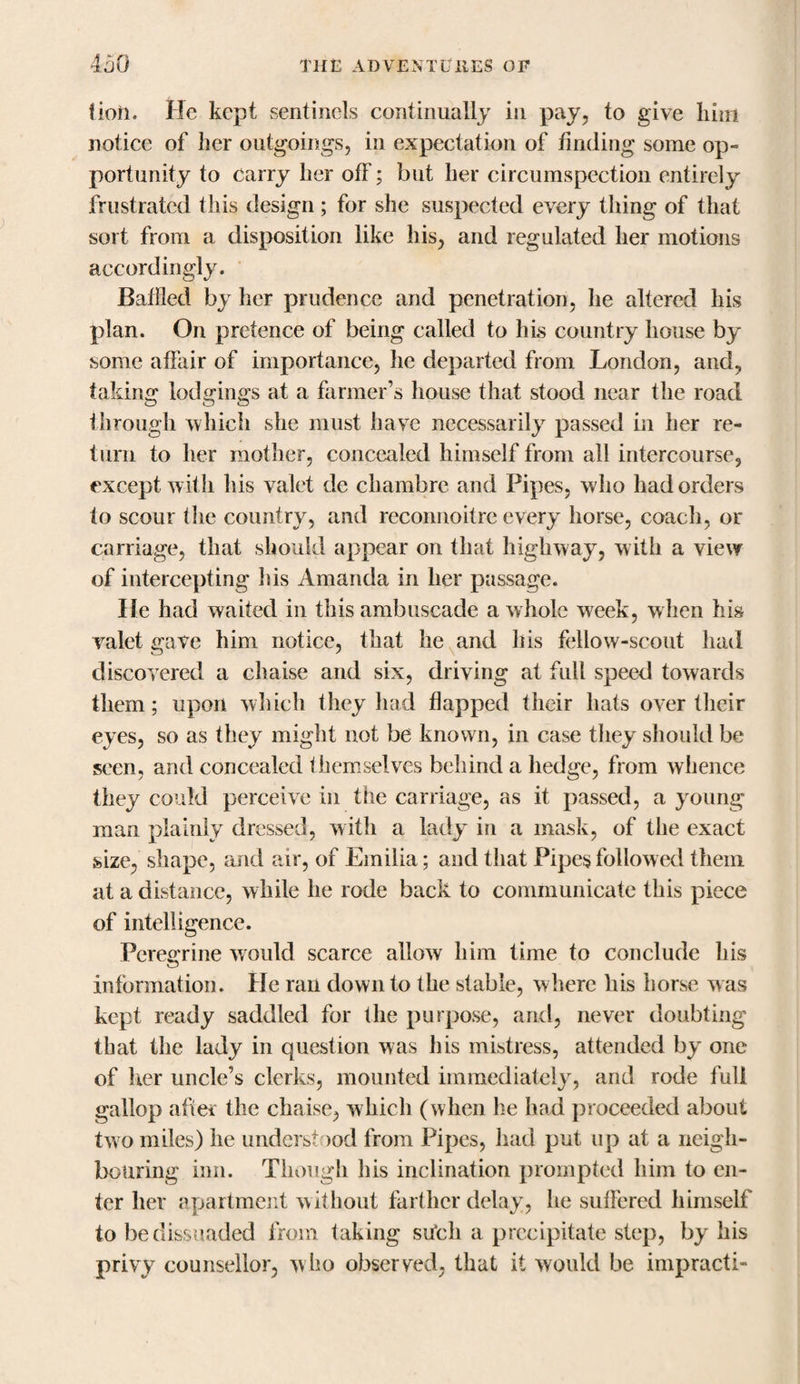 fioii. He kept sentinels continually in pay, to give him notice of her outgoings, in expectation of finding some op¬ portunity to carry her off; but her circumspection entirely frustrated this design ; for she suspected every thing of that sort from a disposition like his, and regulated her motions accordingly. Baffled by her prudence and penetration, he altered his plan. On pretence of being called to his country house by some affair of importance, he departed from London, and, taking lodgings at a farmer’s house that stood near the road through which she must have necessarily passed in her re¬ turn to her mother, concealed himself from all intercourse, except w ith his valet de chambre and Pipes, who had orders to scour the country, and reconnoitre every horse, coach, or carriage, that should appear on that highway, with a view of intercepting his Amanda in her passage. He had waited in this ambuscade a whole week, when his valet gave him notice, that he and his fellow-scout had discovered a chaise and six, driving at full speed towards them; upon which they had flapped their hats over their eyes, so as they might not be known, in case they should be seen, and concealed themselves behind a hedge, from whence they could perceive in the carriage, as it passed, a young man plainly dressed, w ith a lady in a mask, of the exact size, shape, and air, of Emilia; and that Pipes followed them at a distance, while he rode back to communicate this piece of intelligence. Peregrine would scarce allow him time to conclude his information. He ran down to the stable, where his horse was kept ready saddled for the purpose, and, never doubting that the lady in question was his mistress, attended by one of her uncle’s clerks, mounted immediately, and rode full gallop after the chaise, which (when he had proceeded about two miles) he understood from Pipes, had put up at a neigh¬ bouring inn. Though Ins inclination prompted him to en¬ ter her apartment without farther delay, he suffered himself to be dissuaded from taking shell a precipitate step, by his privy counsellor, who observed, that it would be impracti-
