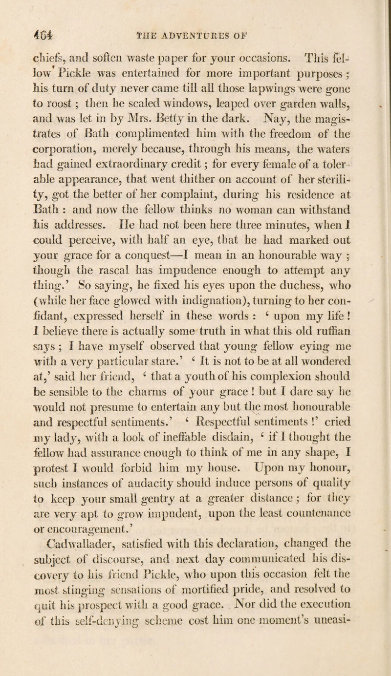 chiefs, and soften waste paper for your occasions. This fel¬ low Pickle was entertained for more important purposes ; Iris turn of duty never came till all those lapwings were gone to roost; then lie scaled windows, leaped over garden walls, and was let in by Mrs. Betty in the dark. Nay, the magis¬ trates of Bath complimented him with the freedom of the corporation, merely because, through his means, the waters had gained extraordinary credit; for every female of a toler able appearance, that went thither on account of her sterili¬ ty, got the better of her complaint, during his residence at Bath : and now the fellow thinks no woman can withstand his addresses. lie had not been here three minutes, when I could perceive, with half an eye, that he had marked out your grace for a conquest—I mean in an honourable way ; though the rascal has impudence enough to attempt any thing.’ So saying, he fixed his eyes upon the duchess, who (while her face glowed with indignation), turning to her con¬ fidant, expressed herself in these words : 4 upon my life! I believe there is actually some truth in viiat this old ruffian says; I have myself observed that young fellow eying me with a very particular stare.’ 4 It is not to be at all wondered at,’ said her friend, 4 that a youth of his complexion should be sensible to the charms of your grace ! but I dare say he would not presume to entertain any but the most honourable and respectful sentiments.’ 4 Respectful sentiments !’ cried my lady, with a look of ineffable disdain, 4 if I thought the fellow had assurance enough to think of me in any shape, I protest I would forbid him my house. Upon my honour, such instances of audacity should induce persons of quality to keep your small gentry at a greater distance; for they are very apt to grow impudent, upon the least countenance or encouragement.’ Cadwallader, satisfied with this declaration, changed the subject of discourse, and next day communicated his dis¬ covery to his friend Pickle, who upon this occasion felt the most stinging sensations of mortified pride, and resolved to quit his prospect with a good grace. Nor did the execution of this self-denying scheme cost him one moment’s uneasi- u sJ