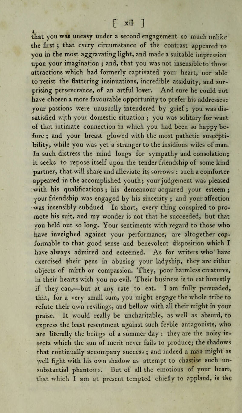 that you was uneasy under a second engagement so much unlike the first; that every circumstance of the contrast appeared to you in the most aggravating light, and made a suitable impression upon your imagination ; and, that you was not insensible to those attractions which had formerly captivated your heart, nor able to resist the flattering insinuations, incredible assiduity, and sur¬ prising perseverance, of an artful lover. And sure he could not have chosen a more favourable opportunity to prefer his addresses: your passions were unusually intendered by grief; you was dis¬ satisfied with your domestic situation ; you was solitary for want of that intimate connection in which you had been so happy be¬ fore ; and your breast glowed with the most pathetic suscepti¬ bility, while you was yet a stranger to the insidious wiles of man. In such distress the mind longs for sympathy and consolation; it seeks to repose itself upon the tender friendship of some kind partner, that will share and alleviate its sorrows: such a comforter appeared in the accomplished youth; your judgement was pleased with his qualifications ; his demeanour acquired your esteem ; your friendship was engaged by his sincerity ; and your affection was insensibly subdued In short, every thing conspired to pro¬ mote his suit, and my wonder is not that he succeeded, but that you held out so long. Your sentiments with regard to those who have inveighed against your performance, are altogether con¬ formable to that good sense and benevolent disposition which I have always admired and esteemed. As for writers who have exercised their pens in abusing your ladyship, they are either objects of mirth or compassion. They, poor harmless creatures, in their hearts wish you no evil. Their business is to eat honestly if they can,—but at any rate to eat. I am fully persuaded, that, for a very small sum, you might engage the whole tribe to refute their own revilings, and bellow with all their might in your praise. It would really be uncharitable, as well as absurd, to express the least resentment against such feeble antagonists, who are literally the beings of a summer day : they are the noisy in¬ sects which the sun of merit never fails to produce; the shadows that continually accompany success ; and indeed a man might as well fight with his own shadow as attempt to chastise such un¬ substantial phantoms. But of all the emotions of your heart, that which I am at present tempted chiefly to applaud, is the