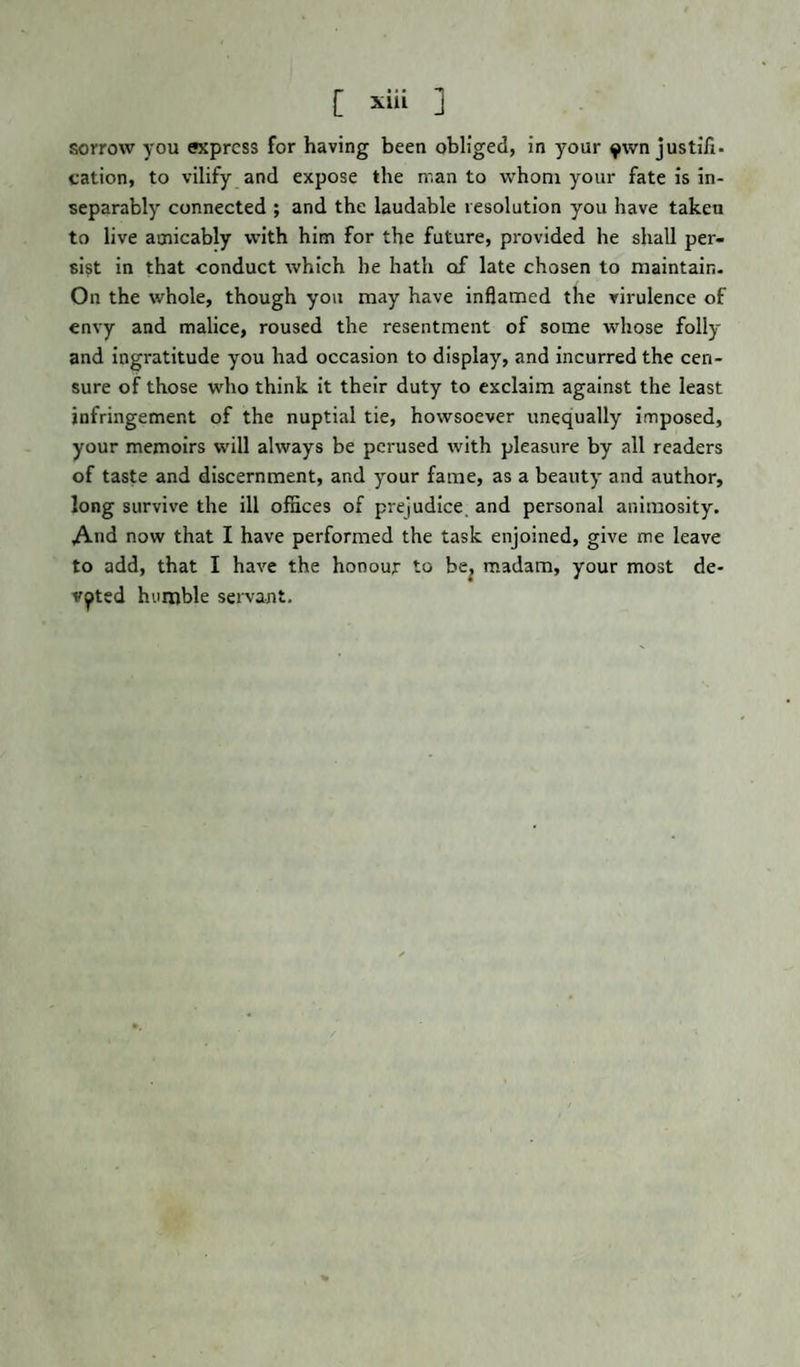 [ 1 sorrow you express for having been obliged, in your $wn justifi. cation, to vilify and expose the man to whom your fate is in¬ separably connected ; and the laudable resolution you have takeu to live amicably with him for the future, provided he shall per¬ sist in that conduct which he hath of late chosen to maintain. On the whole, though you may have inflamed the virulence of envy and malice, roused the resentment of some whose folly and ingratitude you had occasion to display, and incurred the cen¬ sure of those who think it their duty to exclaim against the least infringement of the nuptial tie, howsoever unequally imposed, your memoirs will always be perused with pleasure by all readers of taste and discernment, and your fame, as a beauty and author, long survive the ill offices of prejudice, and personal animosity. And now that I have performed the task enjoined, give me leave to add, that I have the honour to be, madam, your most de¬ voted humble servant.