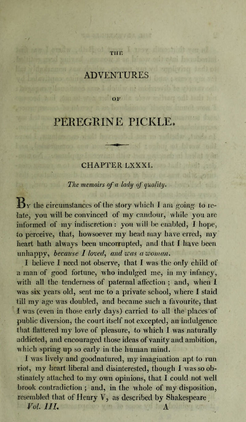 TUB ADVENTURES OF PEREGRINE PICKLE, CHAPTER LXXXI. The memoirs of a lady of quality. Bv the circumstances of the story which I am going' to re¬ late, you will be convinced of my candour, while you arc informed of my indiscretion : you will be enabled, J hope, to perceive, that, howsoever my head may have erred, my heart hath always been imeorrupted, and that I have been unhappy, because 1 loved, and was a woman. I believe I need not observe, that I was the only child of a man of good fortune, who indulged me, in my infancy, with all the tenderness of paternal affection ; and, when 1 was six years old, sent me to a private school, where I staid till my age was doubled, and became such a favourite, that I was (even in those early days) carried to all the places of public diversion, the court itself not excepted, an indulgence that flattered my love of pleasure, to which I was naturally addicted, and encouraged those ideas of vanity and ambition, which spring up so early in the human mind. I was lively and goodnatured, my imagination apt to run riot, my heart liberal and disinterested, though I was so ob¬ stinately attached to my own opinions, that I could not well brook contradiction ; and, in the whole of my disposition, resembled that of llenry V, as described by Shakespeare Vol. 1IL A