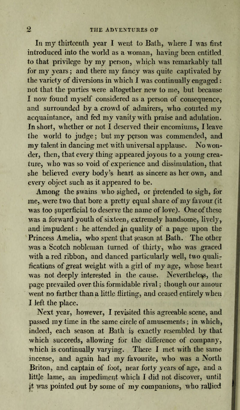 In my thirteenth year I went to Bath, where I was first introduced into the world as a woman, having been entitled to that privilege by my person, which was remarkably tall for my years; and there my fancy was quite captivated by the variety of diversions in w hich I was continually engaged : not that the parties were altogether new to me, but because I now found myself considered as a person of consequence, and surrounded by a crowd of admirers, who courted my acquaintance, and fed my vanity with praise and adulation. In short, w hether or not I deserved their encomiums, I leave the world to judge; but my person was commended, and my talent in dancing met w ith universal applause. No w on- der, then, that every thing appeared joyous to a young crea¬ ture, w ho was so void of experience and dissimulation, that she believed every body % heart as sincere as her own, and every object such as it appeared to be. Among the gwains who sighed, or pretended to sigh, for me, were two that bore a pretty equal share of my favour (it was too superficial to deserve the name of love). One of these ■was a forward youth of sixteen, extremely handsome, lively, and impudent: he attended in quality of a page upon the Princess Amelia, who spent that season at Bath. The other was a Scotch nobleman turned of thirty, who was graced with a red ribbon, and danced particularly well, two quali¬ fications of great weight with a girl of my age, w hose heart was not deeply interested in the cause. Nevertheless, the page prevailed over this formidable rival; though our amour went no farther than a little flirting, and ceased entirely when I left the place. Next year, however, I revisited this agreeable scene, and passed my time in the same circle of amusements; in which, indeed, each season at Bath i$ exactly resembled by that which succeeds, allowing for the difference of company, which is continually varying. There I met with the same incense, and again had my favourite, who was a North Briton, and captain of foot, near forty years of age, and a littje lame, an impediment which I did not discover, until jt was pointed put by some of my companions, who rallied