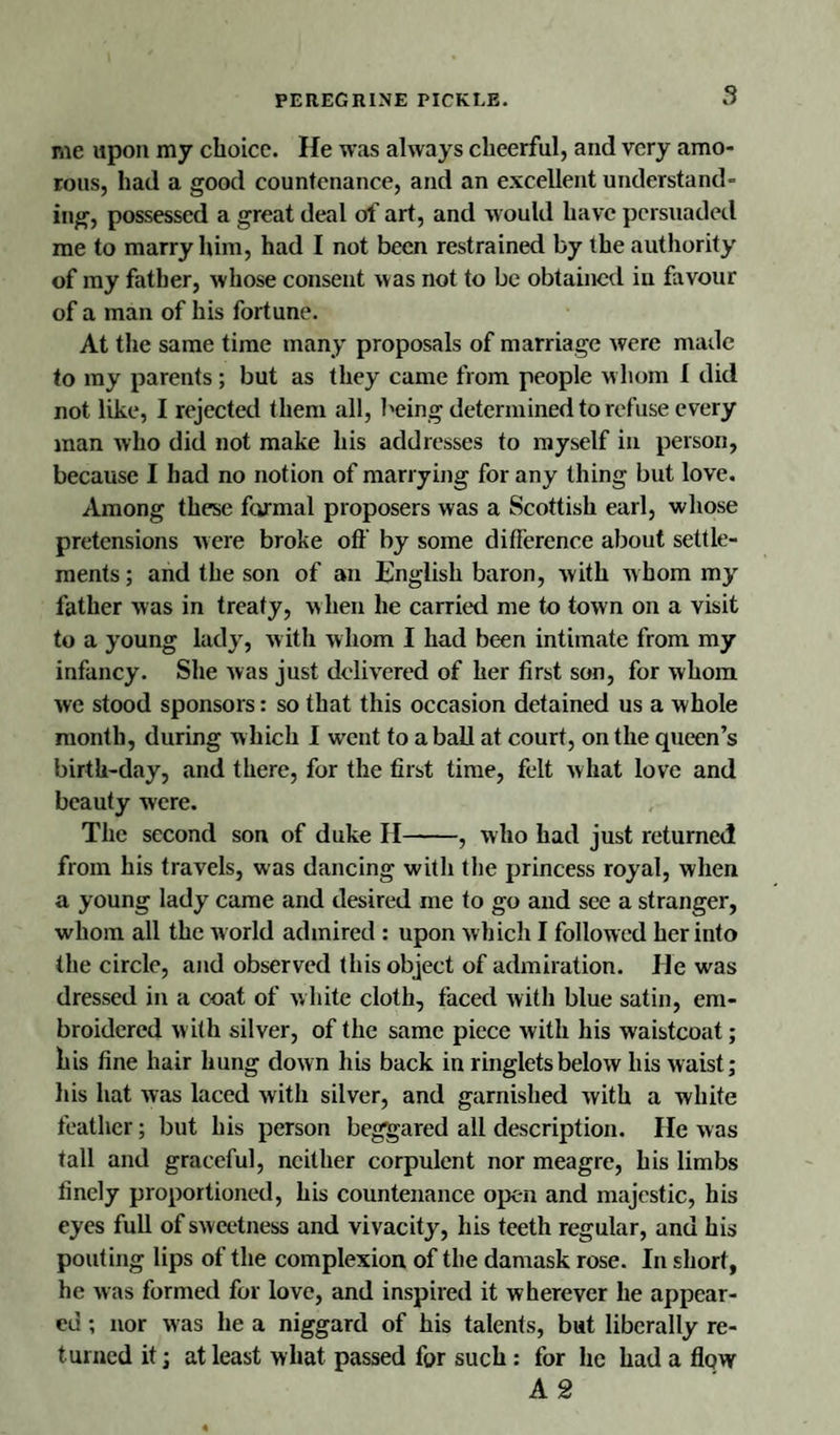 me upon my choice. He was always cheerful, and very amo¬ rous, had a good countenance, and an excellent understand¬ ing, possessed a great deal of art, and would have persuaded me to marry him, had I not been restrained by the authority of my father, whose consent was not to be obtained iu favour of a man of his fortune. At the same time many proposals of marriage were made to my parents; but as they came from people whom I did not like, I rejected them all, being determined to refuse every man who did not make his addresses to myself in person, because I had no notion of marrying for any thing but love. Among these formal proposers was a Scottish earl, whose pretensions were broke off by some difference about settle¬ ments ; and the son of an English baron, with whom my father was in treaty, when he carried me to town on a visit to a young lady, with whom I had been intimate from my infancy. She was just delivered of her first son, for whom we stood sponsors: so that this occasion detained us a whole month, during which I went to a ball at court, on the queen’s birth-day, and there, for the first time, felt what love and beauty were. The second son of duke II-, who had just returned from his travels, was dancing with the princess royal, when a young lady came and desired me to go and see a stranger, whom all the world admired : upon which I followed her into the circle, and observed this object of admiration. He was dressed in a coat of white cloth, faced with blue satin, em¬ broidered w ith silver, of the same piece with his waistcoat; his fine hair hung down his back in ringlets below his waist; his hat was laced with silver, and garnished with a white feather; but his person beggared all description. He was tall and graceful, neither corpulent nor meagre, his limbs finely proportioned, his countenance open and majestic, his eyes full of sweetness and vivacity, his teeth regular, and his pouting lips of the complexion of the damask rose. In short, he was formed for love, and inspired it w herever he appear¬ ed ; nor was he a niggard of his talents, but liberally re¬ turned it; at least what passed for such : for he had a flow A 2