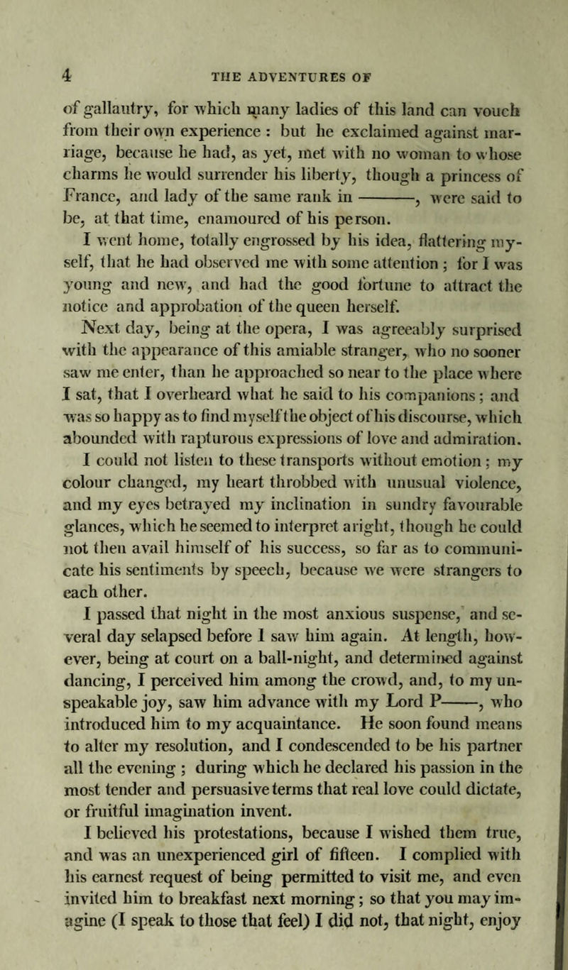 of gallantry, for which many ladies of this land can vouch from their own experience : but he exclaimed against mar¬ riage, because he had, as yet, met with no woman to whose charms he would surrender his liberty, though a princess of France, and lady of the same rank in-, were said to be, at that time, enamoured of his person. I went home, totally engrossed by his idea, flattering my¬ self, that he had observed me with some attention ; for I was young and new’, and had the good lortune to attract the notice and approbation of the queen herself. Next day, being at the opera, I was agreeably surprised with the appearance of this amiable stranger, w ho no sooner saw&lt; me enter, than he approached so near to the place w here I sat, that I overheard what he said to his companions; and was so happy as to find myself the object of his discourse, which abounded with rapturous expressions of love and admiration. I could not listen to these transports without emotion; my colour changed, my heart throbbed with unusual violence, and my eyes betrayed my inclination in sundry favourable glances, which he seemed to interpret aright, though he could not then avail himself of his success, so far as to communi¬ cate his sentiments by speech, because we were strangers to each other. I passed that night in the most anxious suspense, and se¬ veral day selapsed before 1 saw him again. At length, how¬ ever, being at court on a ball-night, and determined against dancing, I perceived him among the crowd, and, to my un¬ speakable joy, saw him advance with my Lord P-, who introduced him to my acquaintance. He soon found means to alter my resolution, and I condescended to be his partner all the evening ; during which he declared his passion in the most tender and persuasive terms that real love could dictate, or fruitful imagination invent. I believed his protestations, because I wished them true, and was an unexperienced girl of fifteen. I complied with his earnest request of being permitted to visit me, and even invited him to breakfast next morning; so that you may im¬ agine (I speak to those that feel) I did not, that night, enjoy