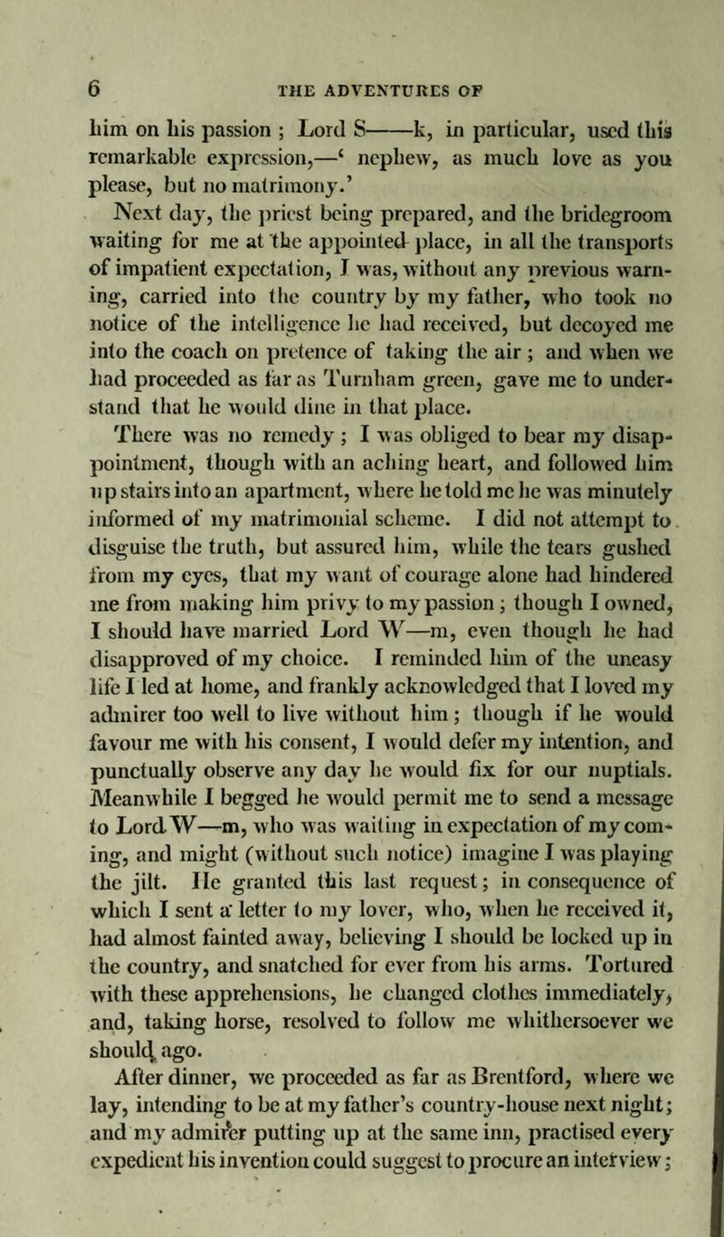 him on his passion ; Lord S-k, in particular, used this remarkable expression,—‘ nephew, as much love as you please, but no matrimony.’ Next day, the priest being prepared, and the bridegroom waiting for me at the appointed place, in all the transports of impatient expectation, I was, without any previous warn¬ ing, carried into the country by my father, who took no notice of the intelligence he had received, but decoyed me into the coach on pretence of taking the air ; and when we had proceeded as far as Turnham green, gave me to under¬ stand that he would dine in that place. There was no remedy ; I w as obliged to bear my disap¬ pointment, though with an aching heart, and followed him up stairs into an apartment, w here he told me he was minutely informed of my matrimonial scheme. I did not attempt to disguise the truth, but assured him, while the tears gushed from my eyes, that my w ant of courage alone had hindered me from making him privy to my passion ; though I owned, I should have married Lord W—m, even though he had disapproved of my choice. I reminded him of the uneasy life I led at home, and frankly acknowledged that I loved my admirer too well to live without him; though if he would favour me with his consent, I would defer my intention, and punctually observe any day he would fix for our nuptials. Meanwhile I begged he would permit me to send a message to Lord-W—m, who was waiting in expectation of my com¬ ing, and might (without such notice) imagine I was playing the jilt. lie granted this last request; inconsequence of which I sent a' letter to my lover, who, when he received it, had almost fainted away, believing I should be locked up in the country, and snatched for ever from his arms. Tortured with these apprehensions, he changed clothes immediately, and, taking horse, resolved to follow me whithersoever w'e should ago. After dinner, we proceeded as far as Brentford, where we lay, intending to be at my father’s country-house next night; and my admirer putting up at the same inn, practised every expedient his invention could suggest to procure an interview;