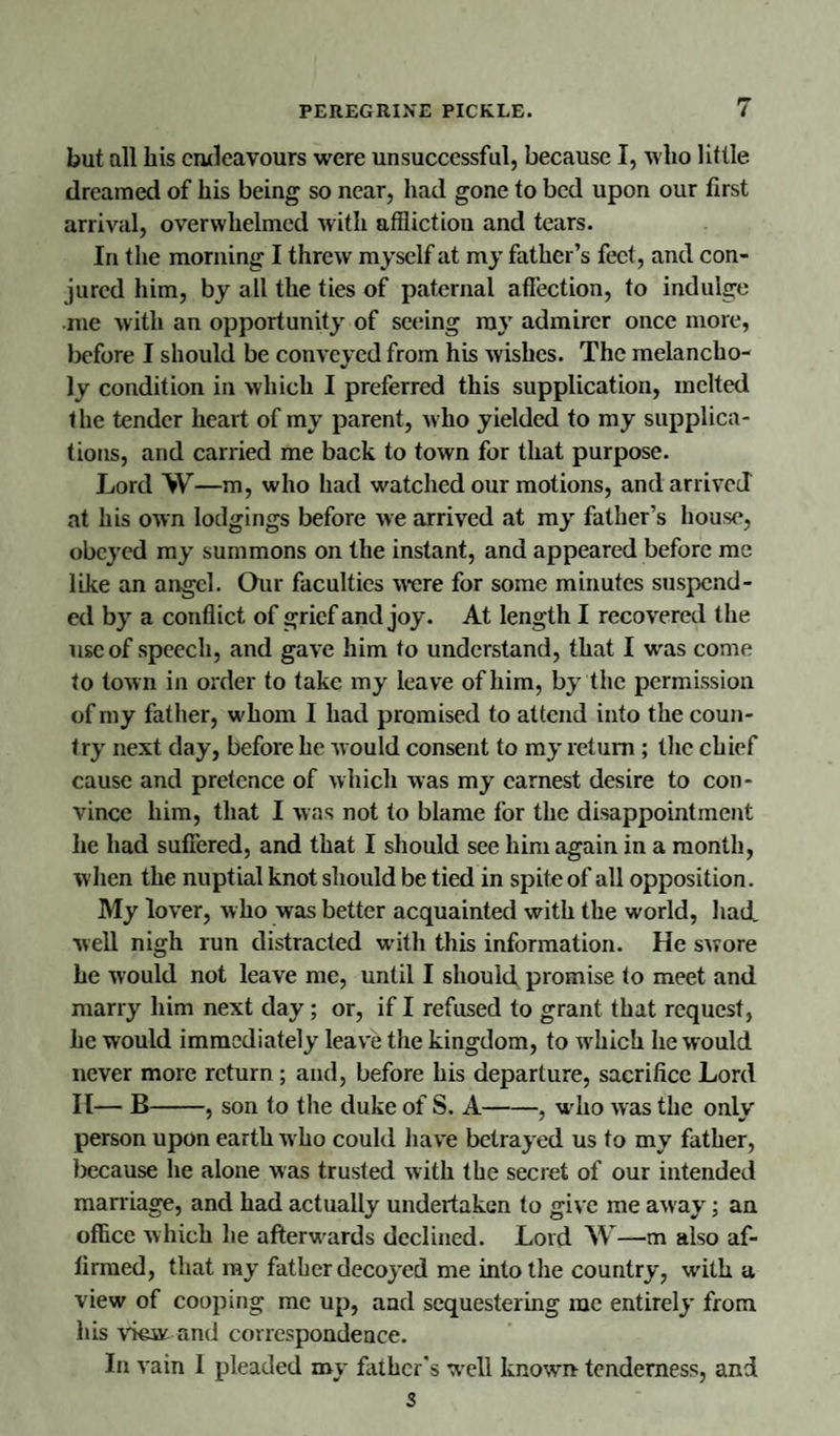 but all his endeavours were unsuccessful, because I, who little dreamed of his being so near, had gone to bed upon our first arrival, overwhelmed with affliction and tears. In the morning I threw myself at my father’s feet, and con¬ jured him, by all the ties of paternal affection, to indulge me with an opportunity of seeing my admirer once more, before I should be conveyed from his wishes. The melancho¬ ly condition in which I preferred this supplication, melted the tender heart of my parent, who yielded to my supplica¬ tions, and carried me back to town for that purpose. Lord W—m, who had watched our motions, and arrived at his own lodgings before we arrived at my father’s house, obeyed my summons on the instant, and appeared before me like an angel. Our faculties were for some minutes suspend¬ ed by a conflict of grief and joy. At length I recovered the use of speech, and gave him to understand, that I was come to town in order to take my leave of him, by the permission of my father, whom I had promised to attend into the coun¬ try next day, before he would consent to my return ; the chief cause and pretence of which was my earnest desire to con¬ vince him, that I was not to blame for the disappointment he had suffered, and that I should see him again in a month, when the nuptial knot should be tied in spite of all opposition. My lover, w ho was better acquainted with the world, had. well nigh run distracted with this information. He swore he would not leave me, until I should promise to meet and marry him next day; or, if I refused to grant that request, he would immediately leave the kingdom, to which he would never more return ; and, before his departure, sacrifice Lord II— B-, son to the duke of S. A-, who was the only person upon earth w ho could have betrayed us to my father, because he alone was trusted with the secret of our intended marriage, and had actually undertaken to give me away; an office which lie afterwards declined. Lord W—m also af¬ firmed, that my father decoyed me into the country, with a view of cooping me up, and sequestering me entirely from his view and correspondence. In vain I pleaded my father's well known tenderness, and 3