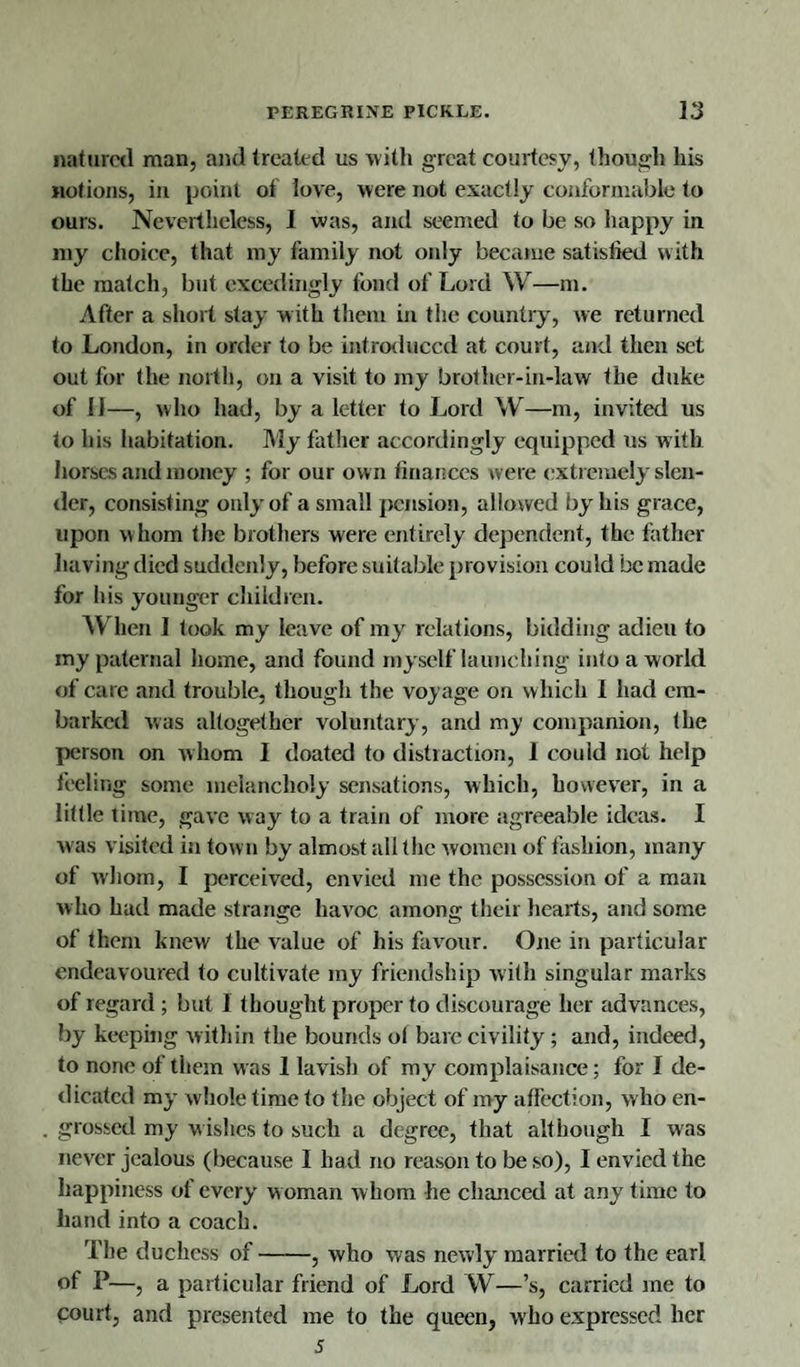 natural man, and treated us with great courtesy, though his notions, in point of love, were not exactly conformable to ours. Nevertheless, I was, and seemed to be so happy in my choice, that my family not only became satislied with the match, but excedingly fond of Lord W—m. After a short stay with them in the country, we returned to London, in order to be introduced at court, and then set out for the north, on a visit to my brother-in-law the duke of 11—, who had, by a letter to Lord W—m, invited us to his habitation. My father accordingly equipped us with horses and money ; for our own finances were extremely slen¬ der, consisting only of a small pension, allowed by his grace, upon whom the brothers were entirely dependent, the father having died suddenly, before suitable provision could be made for his younger children. When I took my leave of my relations, bidding adieu to my paternal home, and found myself launching into a world of care and trouble, though the voyage on which I had em¬ barked was altogether voluntary, and my companion, the person on whom I doated to distraction, 1 could not help feeling some melancholy sensations, which, however, in a little time, gave way to a train of more agreeable ideas. I was visited in tow n by almost all the women of fashion, many of whom, I perceived, envied me the possession of a man who had made strange havoc among their hearts, and some of them knew the value of his favour. One in particular endeavoured to cultivate my friendship with singular marks of regard ; but I thought proper to discourage her advances, by keeping within the bounds o( bare civility; and, indeed, to none of them was 1 lavish of my complaisance; for I de¬ dicated my w hole time to the object of my affection, who en¬ grossed my wishes to such a degree, that although I was never jealous (because I had no reason to be so), I envied the happiness of every w oman w hom he chanced at any time to hand into a coach. The duchess of-, who was newly married to the earl of P—, a particular friend of Lord W—’s, carried me to court, and presented me to the queen, who expressed her 5