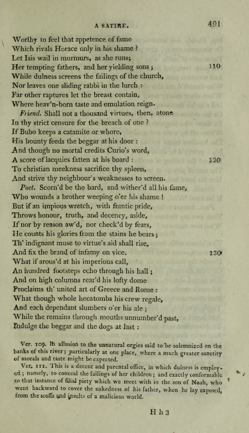 Worthy to feel that appetence of fame Which rivals Horace only in his shame ? Let Isis wail in murmurs, as she runs; Her tempting fathers, and her yielding sons ; 310 While dulness screens the failings of the church. Nor leaves one sliding rabbi in the lurch : Far other raptures let the breast contain. Where, heav’n-born taste and emulation reign. Friend. Shall not a thousand virtues, then, atone In thy strict censure for the breach of one ? If Bubo keeps a catamite or whore, His bounty feeds the beggar at his door : And though no mortal credits Curio’s word, A score of lacquies fatten at his board : J.20 To Christian meekness sacrifice thy spleen, And strive thy neighbour’s weaknesses to screen. Poet. Scorn’d be the bard, and wither’d all his fame. Who wounds a brother weeping o’er his shame ! But if an impious wretch, with frantic pride. Throws honour, truth, and decency, aside. If nor by reason aw’d, nor check’d by fears. He counts his glories from the stains he bears ; Th’ indignant muse to virtue’s aid shall rise. And fix the brand of infamy on vice. 130 What if arous’d at his imperious call. An hundred footsteps echo through his hall; And on high columns rear’d his lofty dome Proclaims th’ united art of Greece and Home : What though whole hecatombs his crew regale. And each dependant slumbers o'er his ale ; While the remains through mouths unnumber’d past. Indulge the beggar and the dogs at last : Ver. 109. Ih allusion to the unnatural orgies said to he solemnized on the banks of this river; particularly at one place, where a much greater sanctity of morals and taste might be expected. Ver, hi. 1 his is a decent and parental office, in which dulness is employ, ed ; namely, to conceal the failings of her children ; and exactly conformable to that instance of filial piety which we meet with in the son of Noah, who went backward to cover the nakedness of his father, when he lay exposed, from the scoffs and jpsults of a malicious world.