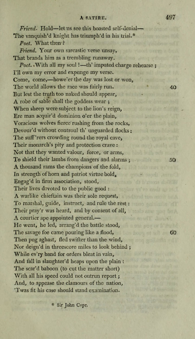 Friend■ Hold—let us see this boasted self-denial—» The vanquish’d knight has triumph’d in his tr ial.* Poet. What then ? Friend. Your own sarcastic verse unsay. That brands him as a trembling runaway. Poet. .With all my soul!—th’ imputed charge rehearse ; I'll own my error and expunge my verse. Come, come,—howe’er the day was lost or won. The world allows the race was fairly run. 40 But lest the truth too naked should appear, A robe of sable shall the goddess wear ; When sheep were subject to the lion’s reign, Ere man acquir’d dominion o’er the plain. Voracious wolves fierce'rushing from the rocks. Devour’d without controul th’ unguarded flocks: The suff’rers crowding round the royal cave, Their monarch’s pity and protection crave : Not that they wanted valour, force, or arms. To shield their lambs from dangers and alarms 50 A thousand rams the champions of the fold. In strength of horn and patriot virtue bold. Engag’d in firm association, stood. Their lives devoted to the public good : A warlike chieftain was their sole request, To marshal, guide, instruct, and rule the rest: Their pray’r was heard, and by consent of all, A courtier ape appointed general.— He went, he led, arrang’d the battle stood. The savage foe came pouring like a flood, O’O Then pug aghast, fled swifter than the wind. Nor deign’d in threescore miles to look behind ; While ev’ry band for orders bleat in vain. And fall in slaughter’d heaps upon the plain : The scar’d baboon (to cut the matter short) With all his speed could not outrun report j And, to appease the clamours of the nation, ’Twas fit his case should stand examination. * Sir John Cope.