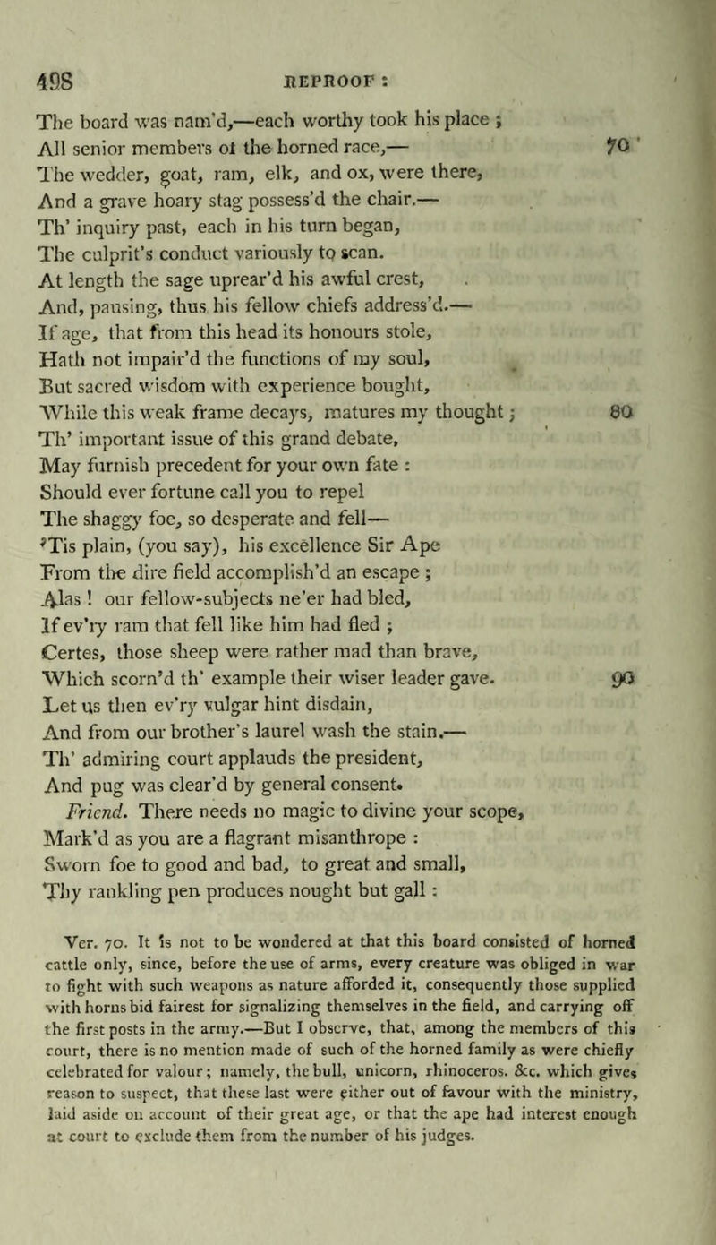 The board was nam’d,—each worthy took his place ; All senior members ol the horned race,— The wedder, goat, ram, elk, and ox, were there, And a grave hoary stag possess’d the chair.— Th’ inquiry past, each in his turn began, The culprit’s conduct variously to scan. At length the sage tiprear’d his awful crest, And, pausing, thus his fellow chiefs address’d.— If age, that from this head its honours stole. Hath not impair’d the functions of my soul. But sacred wisdom with experience bought. While this weak frame decays, matures my thought; 80 Th’ important issue of this grand debate. May furnish precedent for your own fate : Should ever fortune call you to repel The shaggy foe, so desperate and fell— 'Tis plain, (you say), his excellence Sir Ape From the dire field accomplish’d an escape ; Alas! our fellow-subjects ne’er had bled. If ev’iy ram that fell like him had fled ; Certes, those sheep were rather mad than brave. Which scorn’d th’ example their wiser leader gave. 9° Let us then ev’ry vulgar hint disdain. And from our brother’s laurel wash the stain.— Th’ admiring court applauds the president. And pug was clear’d by general consent. Friend. There needs no magic to divine your scope. Mark’d as you are a flagrant misanthrope : Sworn foe to good and bad, to great and small. Thy rankling pen produces nought but gall: Ver. 70. It Is not to be wondered at that this board consisted of horned cattle only, since, before the use of arms, every creature was obliged in war to fight with such weapons as nature afforded it, consequently those supplied with horns bid fairest for signalizing themselves in the field, and carrying off the first posts in the army.—But I observe, that, among the members of this court, there is no mention made of such of the horned family as were chiefly celebrated for valour; namely, the bull, unicorn, rhinoceros. &amp;c. which gives reason to suspect, that these last were either out of favour with the ministry, laid aside on account of their great age, or that the ape had interest enough at court to exclude them from the number of his judges.