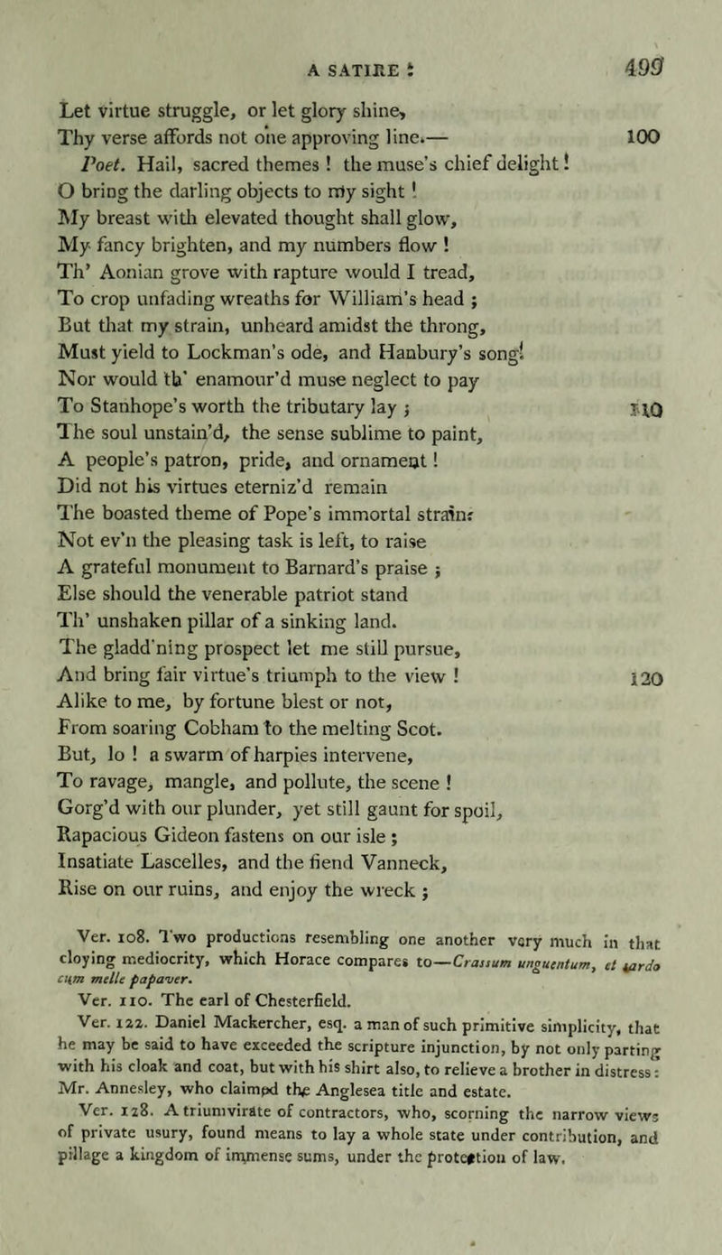 Let virtue struggle, or let glory shine. Thy verse affords not one approving line.— 100 Poet. Hail, sacred themes ! the muse’s chief delight! O bring the darling objects to nrty sight! My breast with elevated thought shall glow. My fancy brighten, and my numbers flow ! Th’ Aonian grove with rapture would I tread. To crop unfading wreaths for William’s head ; But that my strain, unheard amidst the throng. Must yield to Lockman’s ode, and Hanbury’s song! Nor would tb‘ enamour’d muse neglect to pay To Stanhope’s worth the tributary lay j The soul unstain’d, the sense sublime to paint, A people’s patron, pride, and ornament! Did not his virtues eterniz’d remain The boasted theme of Pope’s immortal strain? Not ev’n the pleasing task is left, to raise A grateful monument to Barnard’s praise ; Else should the venerable patriot stand Th’ unshaken pillar of a sinking land. The gladd'nlng prospect let me still pursue. And bring fair virtue’s triumph to the view ! 120 Alike to me, by fortune blest or not, From soaring Cobham to the melting Scot. But, lo ! a swarm of harpies intervene. To ravage, mangle, and pollute, the scene ! Gorg’d with our plunder, yet still gaunt for spoil. Rapacious Gideon fastens on our isle ; Insatiate Lascelles, and the fiend Vanneck, Rise on our ruins, and enjoy the wreck ; Ver. io8. Two productions resembling one another very much in that cloying mediocrity, which Horace compares to—Craisum ungutntum, et tarda cum mclle papaver. Ver. iio. The earl of Chesterfield. Ver. 12,2. Daniel Mackercher, esq. a man of such primitive simplicity, that he may be said to have exceeded the scripture injunction, by not only parting with his cloak and coat, but with his shirt also, to relieve a brother in distress: Mr. Annesley, who claimpd the Anglesea title and estate. Ver. n3. A triumvirate of contractors, who, scorning the narrow views of private usury, found means to lay a whole state under contribution, and pillage a kingdom of immense sums, under the protection of law.