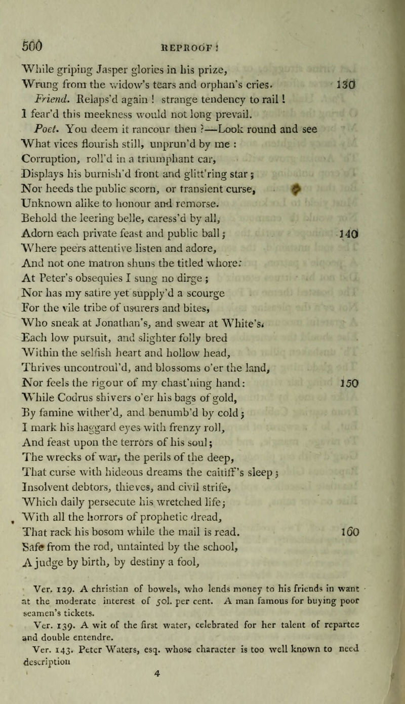 While griping Jasper glories in his prize, Wrung from the widow’s tears and orphan's cries. 130 Friend. Relaps’d again ! strange tendency to rail 1 1 fear’d this meekness would not long prevail. Poet. You deem it rancour then ?—Look round and see What vices flourish still, unprun’d by me : Corruption, roll'd in a triumphant car, Displays his burnish’d front and glitt’ring star; Nor heeds the public scorn, or transient curse, £ Unknown alike to honour and remorse. Behold the leering belle, caress’d by all. Adorn each private feast and public ball; 140 Where peers attentive listen and adore. And not one matron shuns the titled whore: At Peter’s obsequies I sung no dirge ; Nor has my satire yet supply’d a scourge For the vile tribe of usurers and bites, Who sneak at Jonathan's, and swear at White's* Each low pursuit, and slighter folly bred Within the selfish heart and hollow head. Thrives uncontroul’d, and blossoms o’er the land. Nor feels the rigour of my chast’iiing hand: 150 While Codrus shivers o’er his bags of gold, By famine wither’d, and benumb’d by cold ; I mark his haggard eyes with frenzy roll. And feast upon the terrors of his soul; The wrecks of war, the perils of the deep, That curse with hideous dreams the caitiff’s sleep 5 Insolvent debtors, thieves, and civil strife, Which daily persecute his wretched life; t With all the horrors of prophetic dread. That rack his bosom while the mail is read. 160 Safe from the rod, untainted by the school, A judge by birth, by destiny a fool, Ver. 129. A Christian of bowels, who lends money to his friends in want at the moderate interest of 50I. per cent. A man famous for buying poor seamen’s tickets. Ver. 139. A wit of the first water, celebrated for her talent of repartee and double entendre. Ver. 143. Peter Waters, esq. whose character is too well known to need description 4