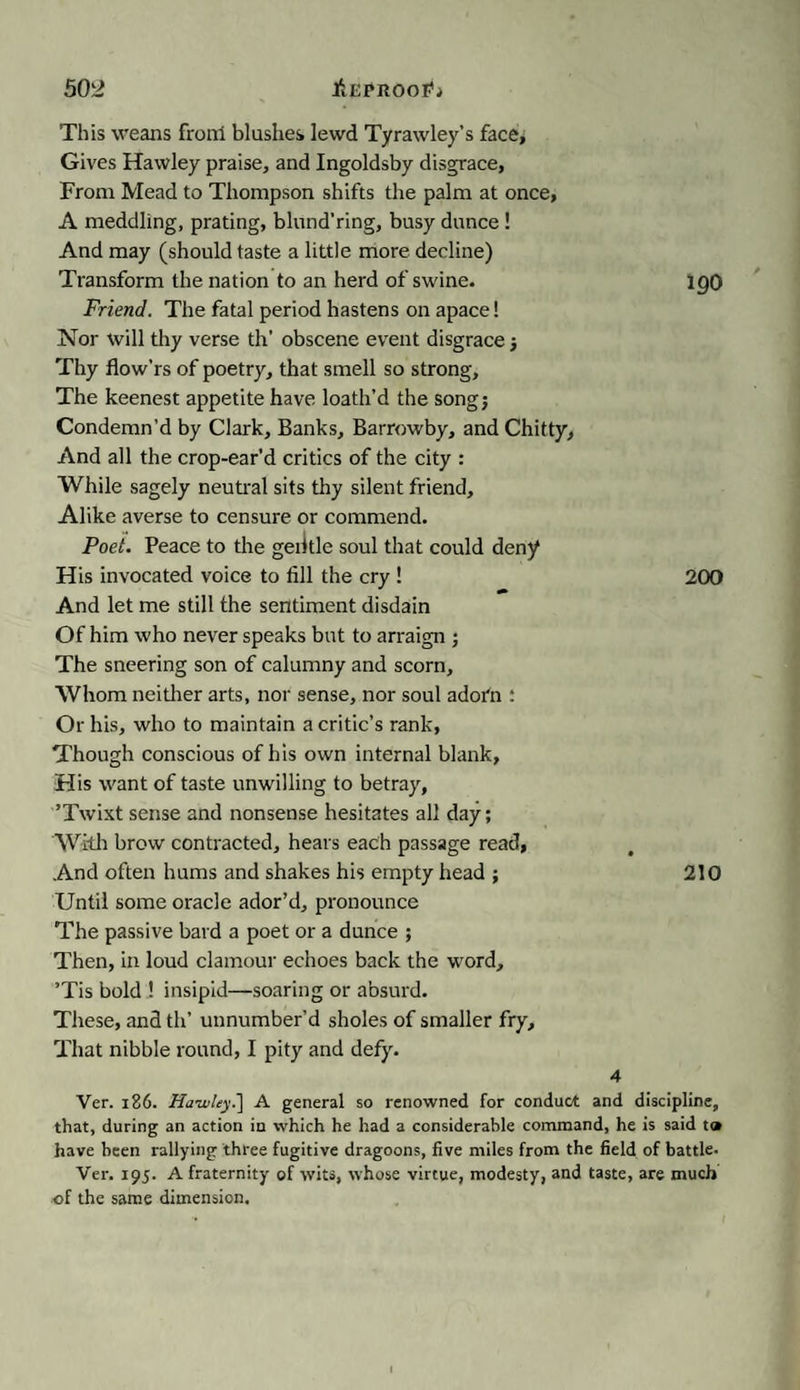 This weans froni blushes lewd Tyrawley’s face. Gives Hawley praise, and Ingoldsby disgrace. From Mead to Thompson shifts the palm at once, A meddling, prating, bliind’ring, busy dunce ! And may (should taste a little more decline) Transform the nation to an herd of swine. igO Friend. The fatal period hastens on apace! Nor will thy verse th’ obscene event disgrace Thy flow’rs of poetry, that smell so strong. The keenest appetite have loath’d the songj Condemn’d by Clark, Banks, Barrowby, and Chitty, And all the crop-ear’d critics of the city : While sagely neutral sits thy silent friend. Alike averse to censure or commend. Poet. Peace to the geiitle soul that could deny His invocated voice to fill the cry ! 200 And let me still the sentiment disdain Of him who never speaks but to arraign ; The sneering son of calumny and scorn. Whom neither arts, nor sense, nor soul adorn : Or his, who to maintain a critic’s rank, Though conscious of his own internal blank. His want of taste unwilling to betray, ’Twixt sense and nonsense hesitates all day; With brow contracted, hears each passage read, And often hums and shakes his empty head ; 210 Until some oracle ador’d, pronounce The passive bard a poet or a dunce ; Then, in loud clamour echoes back the word, ’Tis bold ! insipid—soaring or absurd. These, and th’ unnumber’d sholes of smaller fry. That nibble round, I pity and defy. 4 Ver. 186. Hawley.'] A general so renowned for conduct and discipline, that, during an action in which he had a considerable command, he is said to have been rallying three fugitive dragoons, five miles from the field of battle. Ver. 195. A fraternity of wits, whose virtue, modesty, and taste, are much of the same dimension.