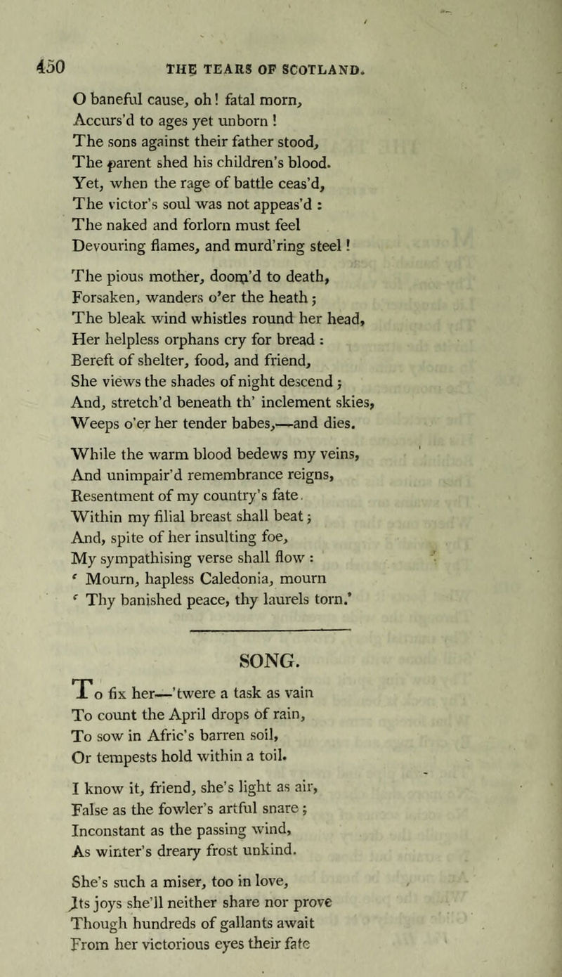 450 THf TEARS OF SCOTLAND. O baneful cause, oh! fatal morn, Accurs’d to ages yet unborn ! The sons against their father stood. The parent shed his children’s blood. Yet, when the rage of battle ceas’d. The victor’s soul was not appeas’d : The naked and forlorn must feel Devouring flames, and murd’ring steel! The pious mother, dooip’d to death, Forsaken, wanders o’er the heath; The bleak wind whistles round her head. Her helpless orphans cry for bread : Bereft of shelter, food, and friend. She views the shades of night descend; And, stretch’d beneath th’ inclement skies, Weeps o’er her tender babes,—and dies. While the warm blood bedews my veins, And unimpair’d remembrance reigns, Resentment of my country’s fate. Within my filial breast shall beat; And, spite of her insulting foe. My sympathising verse shall flow : ' Mourn, hapless Caledonia, mourn f Thy banished peace, thy laurels torn.* SONG. To fix her—’twere a task as vain To count the April drops of rain, To sow in Afric’s barren soil, Or tempests hold within a toil. I know it, friend, she’s light as air, False as the fowler’s artful snare ; Inconstant as the passing wind, As winter’s dreary frost unkind. She’s such a miser, too in love, Jits joys she’ll neither share nor prove Though hundreds of gallants await From her victorious eyes their fate