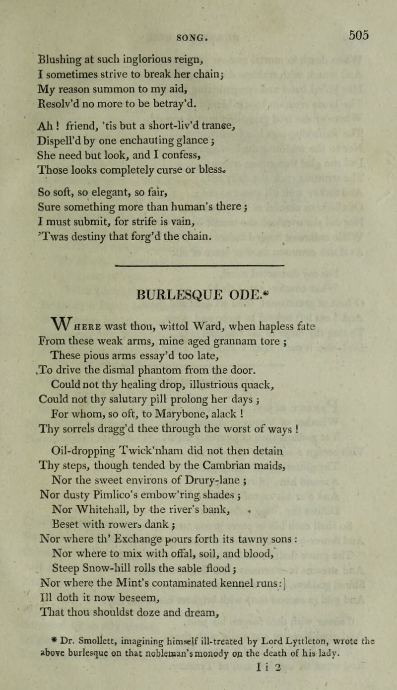 SONG. Blushing at such inglorious reign, I sometimes strive to break her chainj My reason summon to my aid, Resolv’d no more to be betray’d. Ah ! friend, ’tis but a short-liv’d tranee. Dispell’d by one enchauting glance; She need but look, arid I confess, Those looks completely curse or bless* So soft, so elegant, so fair, Sure something more than human’s there j I must submit, for strife is vain, ’Twas destiny that forg’d the chain. BURLESQUE ODE* Where wast thou, wittol Ward, when hapless fate From these weak arms, mine aged grannam tore ; These pious arms essay’d too late, ,To drive the dismal phantom from the door. Could not thy healing drop, illustrious quack. Could not thy salutary pill prolong her days ; For whom, so oft, to Marybone, alack ! Thy sorrels dragg’d thee through the worst of ways ! Oil-dropping Twick’nham did not then detain Thy steps, though tended by the Cambrian maids, Nor the sweet environs of Drury-lane ; Nor dusty Pimlico’s embow’ring shades 5 Nor Whitehall, by the river’s bank. Beset with rowers dank j Nor where th’ Exchange pours forth its tawny sons: Nor where to mix with offal, soil, and blood. Steep Snow-hill rolls the sable flood; Nor where the Mint’s contaminated kennel runs: ] Ill doth it now beseem. That thou shouldst doze and dream, * Dr. Smollett, imagining himself ill-treated by Lord Lyttleton, wrote th above burlesque on that nobleman’s monody on the death of his lady. I i 2