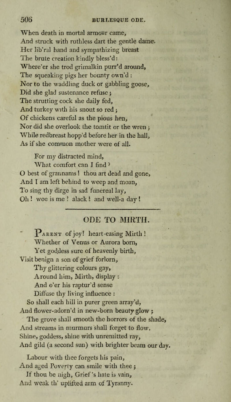 When death in mortal armour came. And struck with ruthless dart the gentle dame. Her lib’ral hand and sympathizing breast The brute creation kindly bless’d: Where’er she trod grimalkin purr’d around, The squeaking pigs her bounty own’d : Nor to the waddling duck or gabbling goose. Did she glad sustenance refuse; The strutting cock she daily fed. And turkey with his snout so red ; Of chickens careful as the pious hen. Nor did she overlook the tomtit or the wren j While redbreast hopp'd before her in the hall. As if she common mother were of all. For my distracted mind, What comfort can I find J O best of grannams! thou art dead and gone, And I am left behind to weep and moan. To sing thy dirge in sad funereal lay. Oh! woe is me 1 alack 1 and well-a day ! ODE TO MIRTH. Parent of joy! heart-easing Mirth 1 Whether of Venus or Aurora born, Yet goddess sure of heavenly birth. Visit benign a son of grief forlorn. Thy glittering colours gay, Around him, Mirth, display : And o’er his raptur’d sense Diffuse thy living influence : So shall each hill in purer green array’d, And flower-adorn’d in new-born beauty glow ; The grove shall smooth the horrors of the shade. And streams in murmurs shall forget to flow. Shine, goddess, shine with unremitted ray. And gild (a second sun) with brighter beam our day. Labour with thee forgets his pain, And aged Poverty can smile with thee j If thou be nigh, Grief’s hale is vain. And weak th’ uplifted arm of Tyranny.