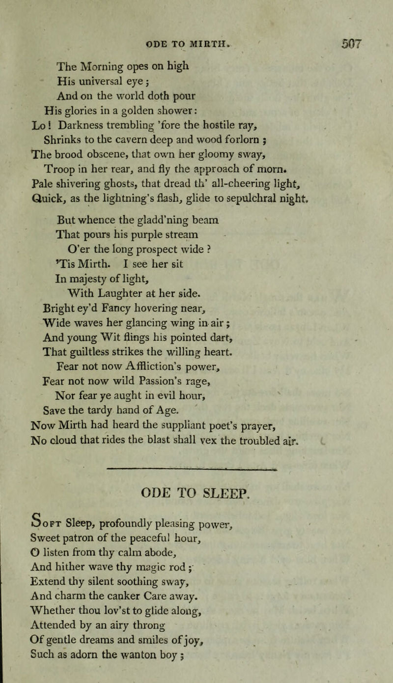 The Morning opes on high His universal eye; And on the world doth pour His glories in a golden shower: Lo ! Darkness trembling ’fore the hostile ray. Shrinks to the cavern deep and wood forlorn ; The brood obscene, that own her gloomy sway, Troop in her rear, and fly the approach of morn. Pale shivering ghosts, that dread tli’ all-cheering light. Quick, as the lightning’s flash, glide to sepulchral night. But whence the gladd’ning beam That pours his purple stream O’er the long prospect wide ? ’Tis Mirth. I see her sit In majesty of light. With Laughter at her side. Bright ey’d Fancy hovering near. Wide waves her glancing wing in air; And young Wit flings his pointed dart, That guiltless strikes the willing heart. Fear not now Affliction’s power. Fear not now wild Passion’s rage. Nor fear ye aught in evil hour. Save the tardy hand of Age. Now Mirth had heard the suppliant poet’s prayer, No cloud that rides the blast shall vex the troubled air. ODE TO SLEEP. Soft Sleep, profoundly pleasing power. Sweet patron of the peaceful hour, O listen from thy calm abode. And hither wave thy magic rod ; Extend thy silent soothing sway. And charm the canker Care away. Whether thou lov’st to glide along, Attended by an airy throng Of gentle dreams and smiles of joy. Such as adorn the wanton boy;