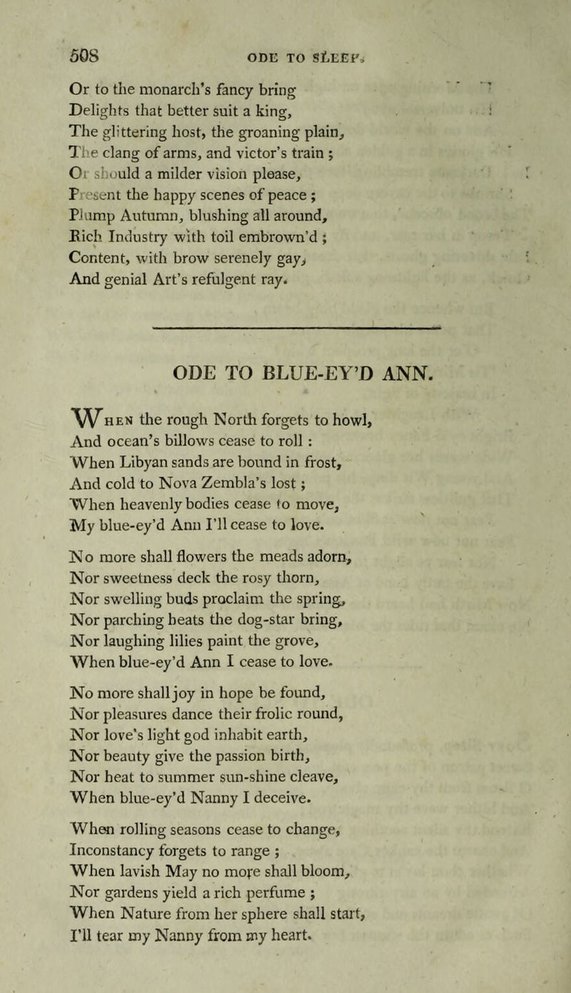 50S ODE TO StEEF, Or to the monarch’s fancy bring Delights that better suit a king. The glittering host, the groaning plain, Tiie clang of arms, and victor’s train ; Or should a milder vision please, P isent the happy scenes of peace ; Plump Autumn, blushing all around, Bich Industry with toil embrown’d ; Content, with brow serenely gay, And genial Art’s refulgent ray. ODE TO BLUE-EY’D ANN. When the rough North forgets to howl, And ocean’s billows cease to roll: When Libyan sands are bound in frost. And cold to Nova Zembla’s lost; When heavenly bodies cease to move. My blue-ey’d Ann I’ll cease to love. No more shall flowers the meads adorn. Nor sweetness deck the rosy thorn. Nor swelling buds proclaim the spring. Nor parching heats the dog-star bring. Nor laughing lilies paint the grove. When blue-ey’d Ann I cease to love. No more shall joy in hope be found. Nor pleasures dance their frolic round, Nor love’s light god inhabit earth. Nor beauty give the passion birth. Nor heat to summer sun-shine cleave. When blue-ey’d Nanny I deceive. When rolling seasons cease to change, Inconstancy forgets to range ; When lavish May no more shall bloom. Nor gardens yield a rich perfume ; When Nature from her sphere shall start, I’ll tear my Nanny from my heart.