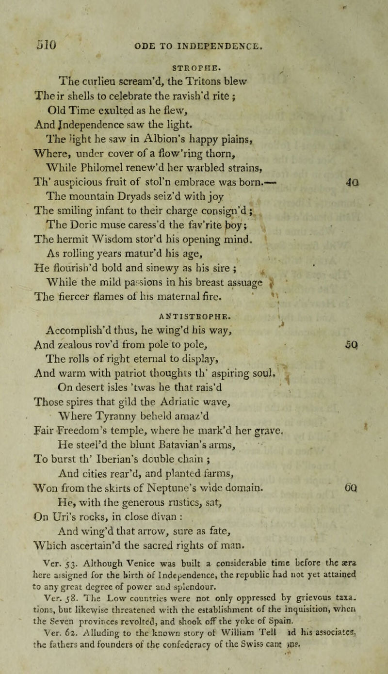 STROPHE. The curlieu scream’d, the Tritons blew Their shells to celebrate the ravish'd rite ; Old Time exulted as he flew. And Independence saw the light. The 'ight he saw in Albion’s happy plains, Where, under cover of a fiow’ring thorn. While Philomel renew’d her warbled strains, Th’ auspicious fruit of stol’n embrace was born.— The mountain Dryads seiz’d with joy The smiling infant to their charge consign’d ; The Doric muse caress’d the fav’rite j&gt;oy; The hermit Wisdom stor’d his opening mind. As rolling years matur’d his age. He flourish’d bold and sinewy as his sire ; While the mild parsions in his breast assuage ,• The fiercer flames of his maternal fire. ANTI STROPHE. Accomplish’d thus, he wing’d his way. And zealous rov’d from pole to pole. The rolls of right eternal to display, And warm with patriot thoughts th’ aspiring soul. On desert isles ’twas he that rais’d Those spires that gild the Adriatic wave. Where Tyranny beheld amaz’d Tail- Freedom’s temple, where he mark’d her grave. He steel’d the blunt Batavian’s arms. To burst th’ Iberian’s double chain ; 4a so And cities rear’d, and planted farms. Won from the skirts of Neptune’s wide domain. O’Q He, with the generous rustics, sat. On Uri’s rocks, in close divan : And wing’d that arrow, sure as fate. Which ascertain’d the sacred rights of man. Ver. 53. Although Venice was built a considerable time before the asra here assigned for the birth Of Independence, the republic had not yet attained to any great degree of power and splendour. Ver. 58. The Low countries were not only oppressed hy grievous taxa. tions, but likewise threatened with the establishment of the inquisition, when the Seven provinces revolted, and shook off the yoke of Spain. Ver. 62. Alluding to the known story of William Tell id his associates: the fathers and founders of the confederacy of the Swiss cant &gt;n?.