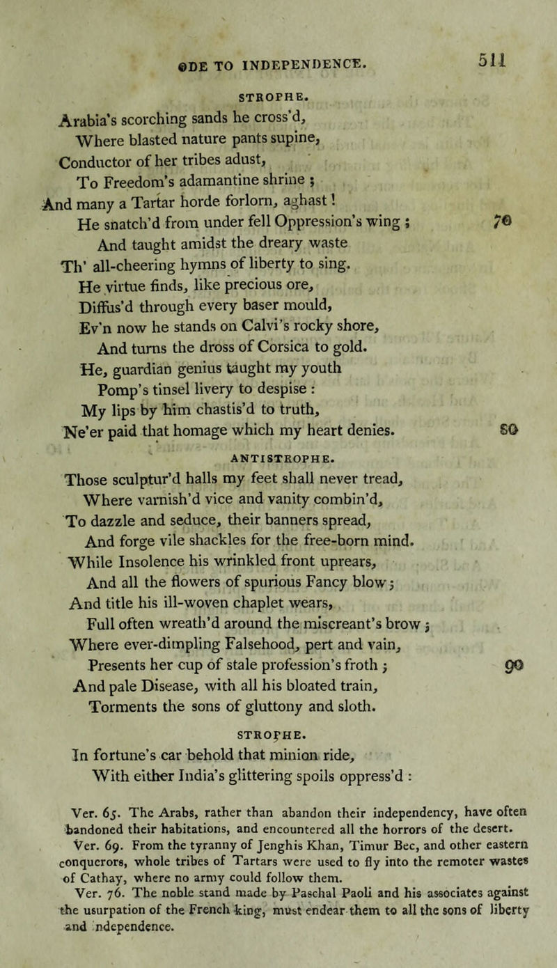 STROPHE. Arabia's scorching sands he cross’d. Where blasted nature pants supine, Conductor of her tribes adust, To Freedom’s adamantine shrine ; And many a Tartar horde forlorn, aghast 1 He snatch’d from under fell Oppression’s wing ; /© And taught amidst the dreary waste Th’ all-cheering hymns of liberty to sing. He virtue finds, like precious ore. Diffus’d through every baser mould, Ev’n now he stands on Calvi’s rocky shore. And turns the dross of Corsica to gold. He, guardian genius taught my youth Pomp’s tinsel livery to despise : My lips by him chastis’d to truth. Ne’er paid that homage which my heart denies. SO ANTISTROPHE. Those sculptur’d halls my feet shall never tread. Where varnish’d vice and vanity combin’d. To dazzle and seduce, their banners spread, And forge vile shackles for the free-born mind. While Insolence his wrinkled front uprears. And all the flowers of spurious Fancy blow; And title his ill-woven chaplet wears, Full often wreath’d around the miscreant’s brow j Where ever-dimpling Falsehood, pert and vain. Presents her cup of stale profession’s froth ; QO And pale Disease, with all his bloated train. Torments the sons of gluttony and sloth. STROPHE. In fortune’s car behold that minion ride. With either India’s glittering spoils oppress’d : Ver. 65. The Arabs, rather than abandon their independency, have often bandoned their habitations, and encountered all the horrors of the desert. Ver. 69. From the tyranny of Jenghis Khan, Timur Bee, and other eastern conquerors, whole tribes of Tartars were used to fly into the remoter wastes of Cathay, where no army could follow them. Ver. 76. The noble stand made by Paschal Paoli and his associates against the usurpation of the French king, must endear them to all the sons of liberty and ndcpendence.