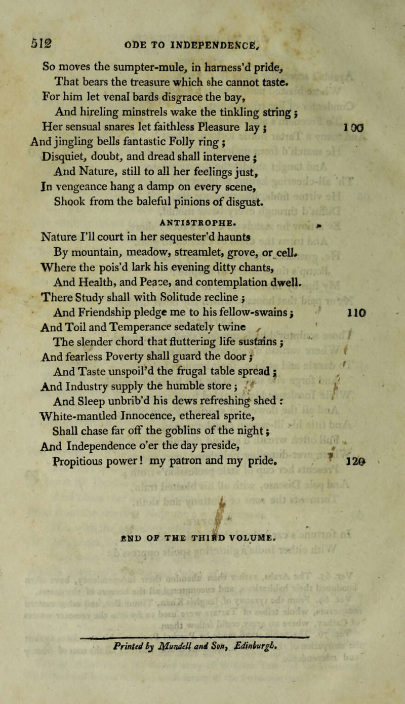 5I§ So moves the sumpter-mule, in harness’d pride. That bears the treasure which she cannot taste. For him let venal bards disgrace the bay. And hireling minstrels wake the tinkling string j Her sensual snares let faithless Pleasure lay ; And jingling bells fantastic Folly ring ; Disquiet, doubt, and dread shall intervene ; And Nature, still to all her feelings just, In vengeance hang a damp on every scene, Shook from the baleful pinions of disgust. ANTISTROPHE Nature I’ll court in her sequester’d haunts By mountain, meadow, streamlet, grove, or cell* Where the pois’d lark his evening ditty chants, And Health, and Peace, and contemplation dwell. There Study shall with Solitude recline j And Friendship pledge me to his fellow-swains •, And Toil and Temperance sedately twine , The slender chord that fluttering life sustains ; And fearless Poverty shall guard the door j And Taste unspoil’d the frugal table spread ; And Industry supply the humble store j And Sleep unbrib’d his dews refreshing shed : White-mantled Innocence, ethereal sprite, Shall chase far off the goblins of the night; And Independence o’er the day preside. Propitious power! my patron and my pride. END OF THE THIRD VOLUME Printed by Mundcll and Son, Edinburgh,