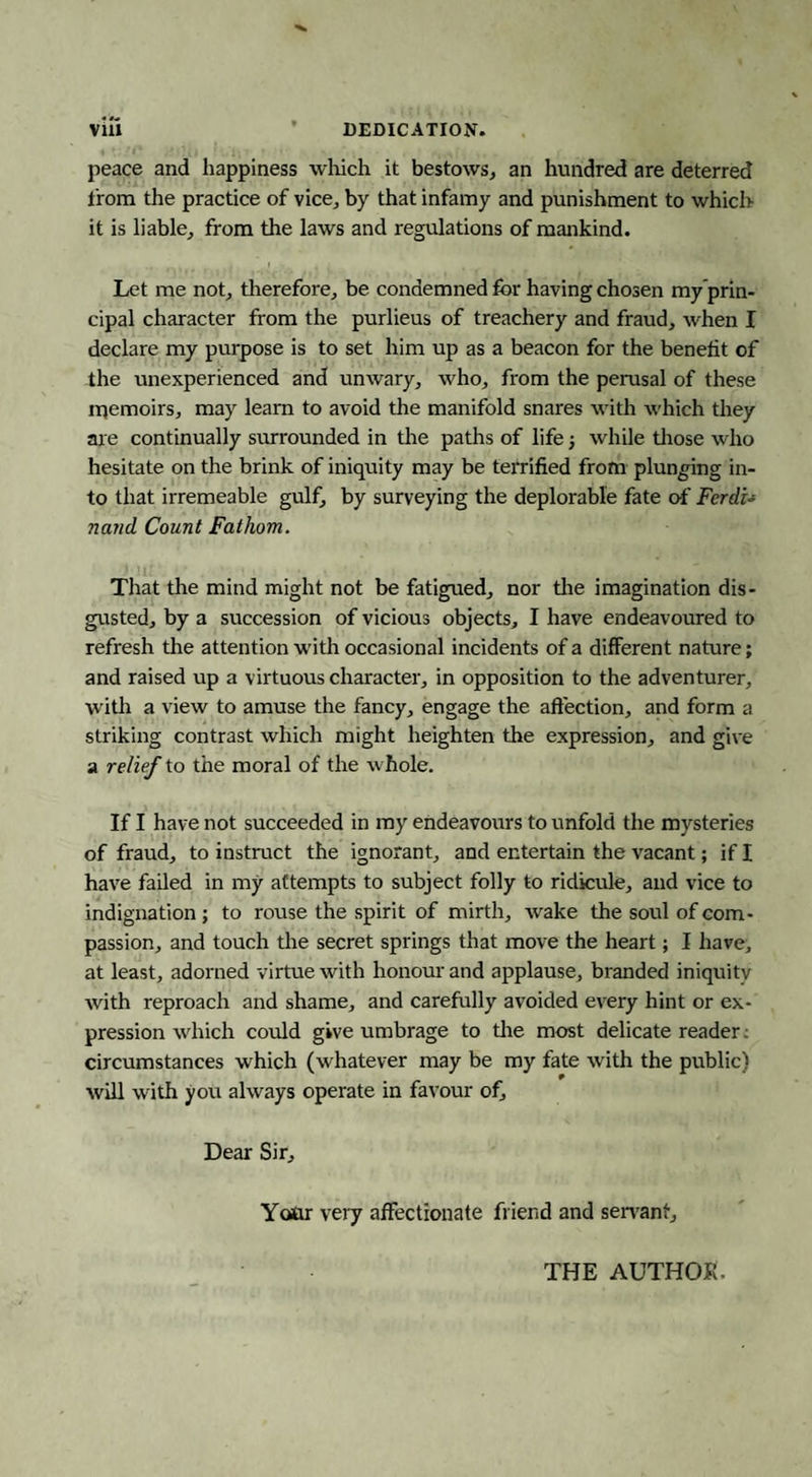 viu • DEDICATION. peace and happiness wliich it bestows, an hundred are deterred from the practice of vice, by that infamy and punishment to which it is liable, from the laws and regulations of mankind. Let me not, therefore, be condemned for having chosen my’prin- cipal character from the purlieus of treachery and fraud, when I declare my purpose is to set him up as a beacon for the benefit of the unexperienced and unwary, who, from the perusal of these luemoirs, may learn to avoid the manifold snares with which they are continually surrounded in the paths of life; while tliose who hesitate on the brink of iniquity may be terrified from plunging in¬ to that irremeable gulf, by surveying the deplorable fate of Ferdi-s na?id Count Fathom. That the mind might not be fatigued, nor tlie imagination dis¬ gusted, by a succession of vicious objects, I have endeavoured to refresh the attention with occasional incidents of a different nature; and raised up a virtuous character, in opposition to the adventurer, witlr a view to amuse the fancy, engage the affection, and form a striking contrast which might heighten the expression, and give a relief to the moral of the whole. If I have not succeeded in my endeavours to unfold the mysteries of fraud, to instruct the ignorant, and entertain the vacant; if I have failed in my attempts to subject folly to ridicule, and vice to indignation; to rouse the spirit of mirth, wake the soul of com¬ passion, and touch the secret springs that move the heart; I liave, at least, adorned virtue with honom' and applause, branded iniquity with reproach and shame, and carefully avoided every hint or ex¬ pression which could give umbrage to tlie most delicate reader; circumstances which (whatever may be my fate with the public) will with you always operate in favour of. Dear Sir, Yotu very affectionate friend and sen'ant. THE AUTHOR.