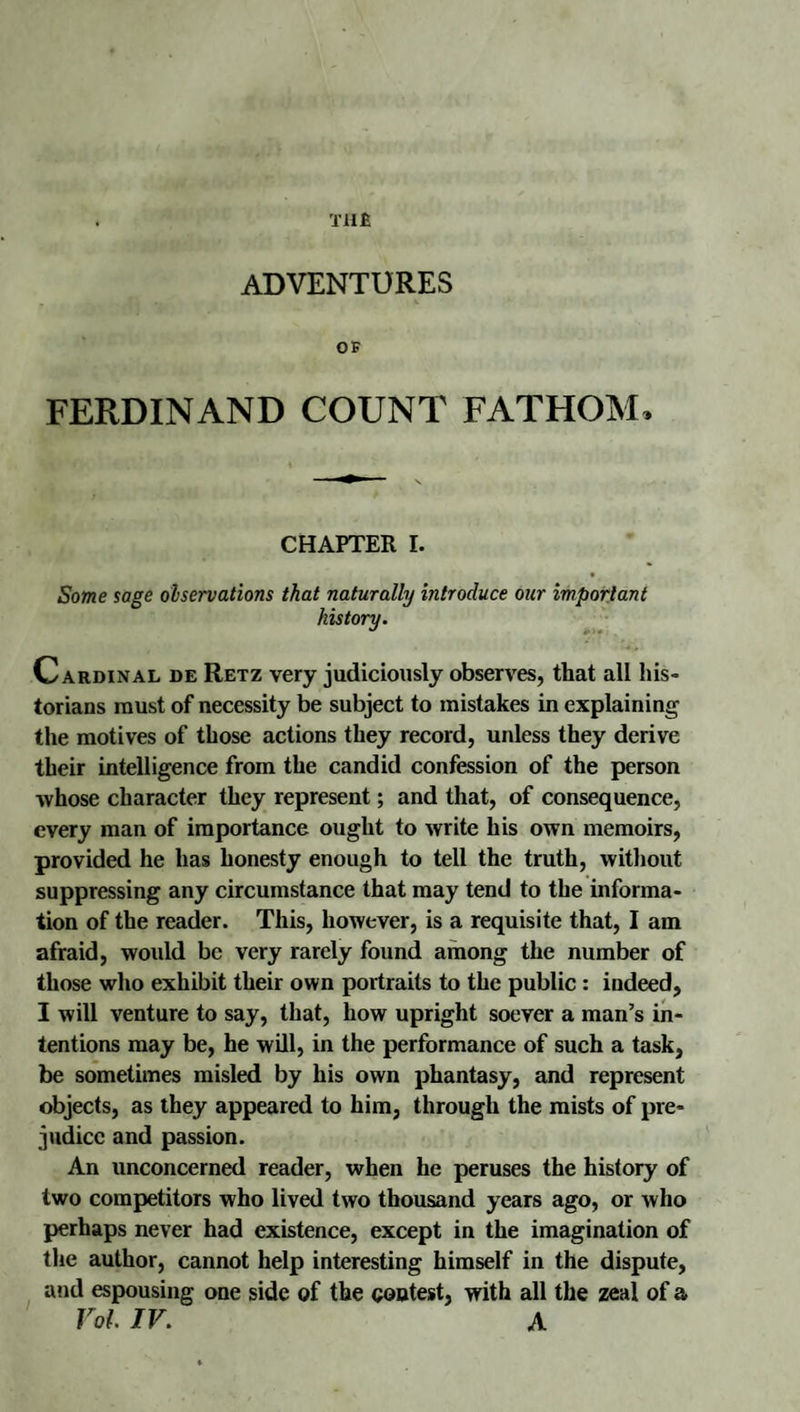 T1I£ ADVENTURES OF FERDINAND COUNT FATHOM. CHAPTER I. Some sage observations that naturally introduce our important history. Cardinal de Retz very judiciously observes, that all his¬ torians must of necessity be subject to mistakes in explaining the motives of those actions they record, unless they derive their intelligence from the candid confession of the person whose character they represent; and that, of consequence, every man of importance ought to write his own memoirs, provided he has honesty enough to tell the truth, witliout suppressing any circumstance that may tend to the informa¬ tion of the reader. This, however, is a requisite that, I am afraid, woidd be very rarely found among the number of those who exhibit their own portraits to the public: indeed, I will venture to say, that, how upright soever a man’s in¬ tentions may be, he will, in the performance of such a task, be sometimes misled by his own phantasy, and represent objects, as they appeared to him, through the mists of pre¬ judice and passion. An unconcerned reader, when he peruses the history of two competitors who lived two thousand years ago, or who perhaps never had existence, except in the imagination of the author, cannot help interesting himself in the dispute, and espousing one side of the contest, with all the zeal of a Vol. IV. A