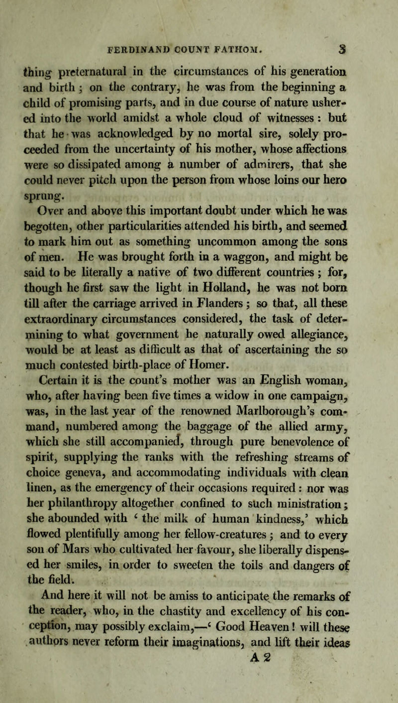 thing preternatural in the circumstances of his generation and birth; on the contrary, he was from the beginning a child of promising parts, and in due course of nature usher¬ ed into the world amidst a whole cloud of witnesses: but that he • was acknowledged by no mortal sire, solely pro¬ ceeded from the uncertainty of his mother, whose affections were so dissipated among k number of admirers, that she could never pitch upon the person from whose loins our hero sprung. Over and above this important doubt under which he was begotten, other particularities attended his birth, and seemed to mark him out as something uncommon among the sons of men. He was brought forth in a waggon, and might be said to be literally a native of two different countries ; for, though he first saw the light in Holland, he was not born till after the carriage arrived in Flanders ; so that, all these extraordinary circumstances considered, the task of deter¬ mining to what government he naturally owed allegiance, would be at least as difficult as that of ascertaining the so much contested birth-place of Homer. Certain it is the count’s mother was an English woman, who, after having been five times a widow in one campaign, was, in the last year of the renowned Marlborough’s com¬ mand, numbered among the baggage of the allied army, which she still accompanied, through pure benevolence of spirit, supplying the ranks with the refreshing streams of choice geneva, and accommodating individuals with clean linen, as the emergency of their occasions required: nor was her philanthropy altogether confined to such ministration; she abounded with ‘ the milk of human kindness,’ which flowed plentifully among her fellow-creatures; and to every son of Mars who cultivated her favour, she liberally dispens¬ ed her smiles, in order to sweeten the toils and dangers of the field. And here it will not be amiss to anticipate the remarks of the reader, who, in the chastity and excellency of his con¬ ception, may possibly exclaim,—‘ Good Heaven! will these authors never reform their imaginations, and lift their ideas
