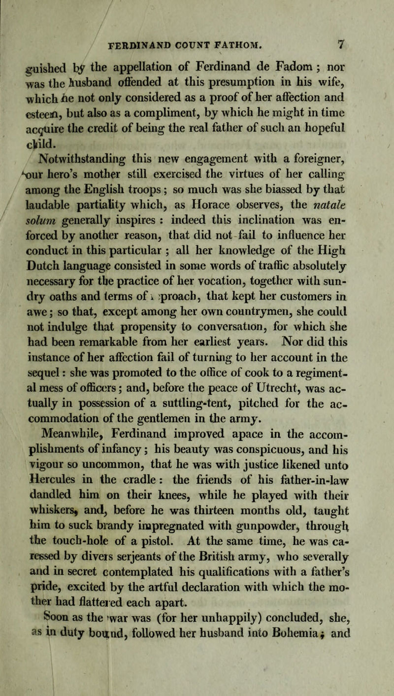 guished by the appellation of Ferdinand de Fadotn ; nor was the husband offended at this presumption in his wife, which he not only considered as a proof of her affection and esteeiD, but also as a compliment, by which he might in time acquire the credit of being the real father of such an hopeful cliild. Notwithstanding this new engagement with a foreigner, ‘t)ur hero’s mother still exercised the virtues of her calling among the English troops ; so much was she biassed by that laudable partiality which, as Horace observes, the natale solum generally inspires : indeed this inclination was en¬ forced by another reason, that did not fail to influence her conduct in this particular ; all her knowledge of the High Dutch language consisted in some words of traffic absolutely necessary for the practice of her vocation, together with sun¬ dry oaths and terms of i :proach, that kept her customers in awe; so that, except among her own countrymen, she could not indulge that propensity to conversation, for which she had been remarkable from her earliest years. Nor did this instance of her afffection fail of turning to her account in the sequel: she was promoted to the office of cook to a regiment¬ al mess of officers; and, before the peace of Utrecht, was ac¬ tually in possession of a suttling-tent, pitched for the ac¬ commodation of the gentlemen in the army. Meanwhile, Ferdinand improved apace in the accom¬ plishments of infancy; his beauty was conspicuous, and his vigour so uncommon, that he was with justice likened unto Hercules in the cradle: the friends of his father-in-law dandled him on their knees, while he played with their whiskers, and, before he was thirteen months old, taught him to suck brandy impregnated with gunpowder, through the touch-hole of a pistol. At the same time, he was ca¬ ressed by divers serjeants of the British army, who severally and in secret contemplated his qualifications with a father’s pride, excited by the artful declaration with which the mo¬ ther had flatter ed each apart. Soon as the 'war was (for her unhappily) concluded, she, as in duty bound, followed her husband into Bohemia j and