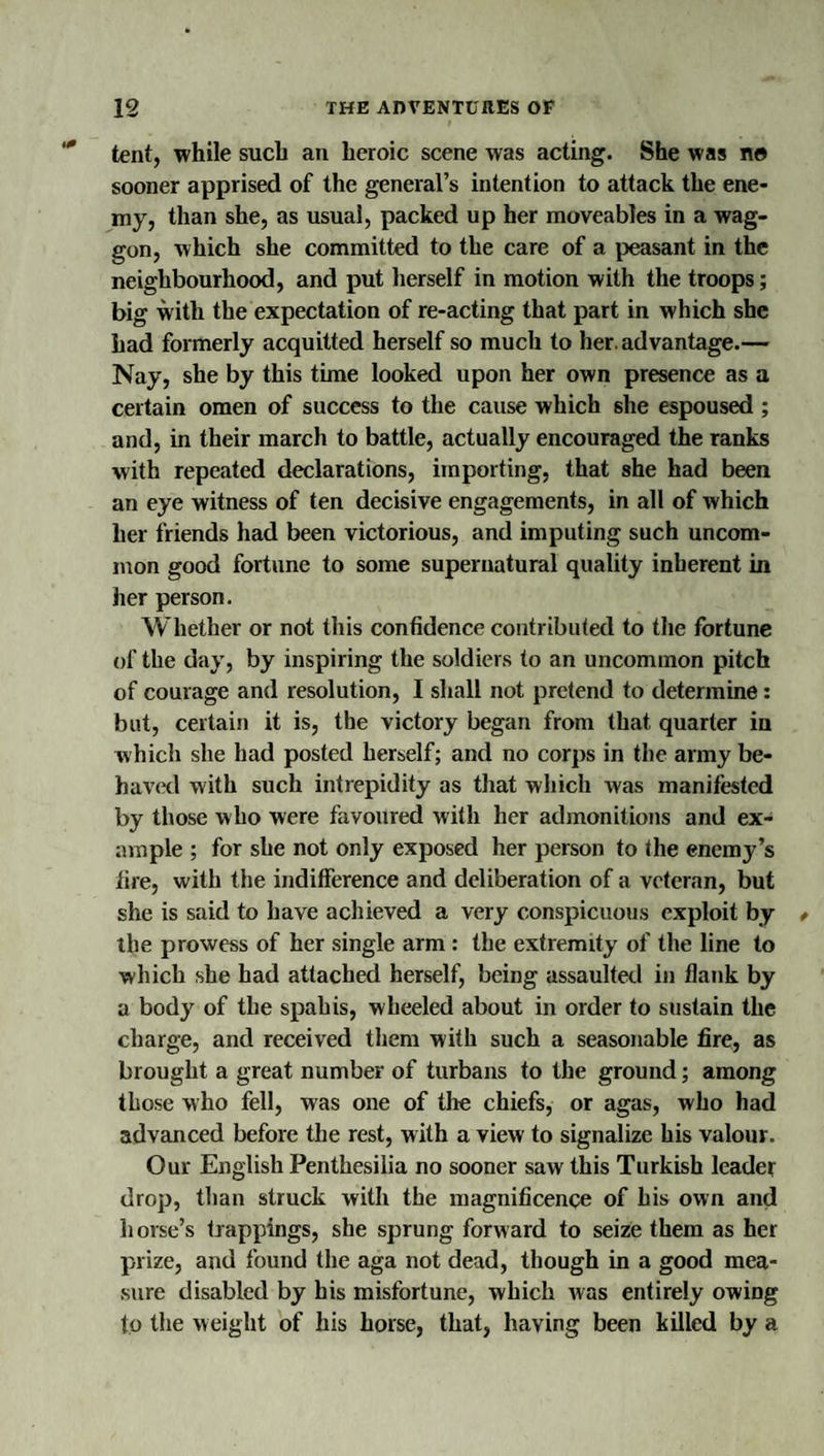 tent, while such an heroic scene was acting. She was no sooner apprised of the general’s intention to attack the ene¬ my, than she, as usual, packed up her moveables in a wag¬ gon, which she committed to the care of a peasant in the neighbourhood, and put herself in motion with the troops; big with the expectation of re-acting that part in which she had formerly acquitted herself so much to her. advantage.— Nay, she by this time looked upon her own presence as a certain omen of success to the cause which she espoused ; and, in their march to battle, actually encouraged the ranks with repeated declarations, importing, that she had been an eye witness of ten decisive engagements, in all of which her friends had been victorious, and imputing such uncom¬ mon good fortune to some supernatural quality inherent in her person. Whether or not this confidence contributed to the fortune of the day, by inspiring the soldiers to an uncommon pitch of courage and resolution, I shall not pretend to determine: but, certain it is, the victory began from that quarter in which she had posted herself; and no corps in the army be- hav(*d with such intrepidity as that which was manifested by those who were favoured with her admonitions and ex¬ ample ; for she not only exposed her person to the enemy’s fire, with the indifference and deliberation of a veteran, but she is said to have achieved a very conspicuous exploit by the prowess of her single arm : the extremity of the line to which she had attached herself, being assaulted in flank by a body of the spahis, wheeled about in order to sustain the charge, and received them with such a seasonable fire, as brought a great number of turbans to the ground; among those who fell, was one of the chiefs, or agas, who had advanced before the rest, with a view to signalize his valour. Our English Penthesilia no sooner saw this Turkish leader drop, than struck with the magnificence of his own and horse’s trappings, she sprung forward to seize them as her prize, and found the aga not dead, though in a good mea¬ sure disabled by his misfortune, which was entirely owing to the weight of his horse, that, having been killed by a