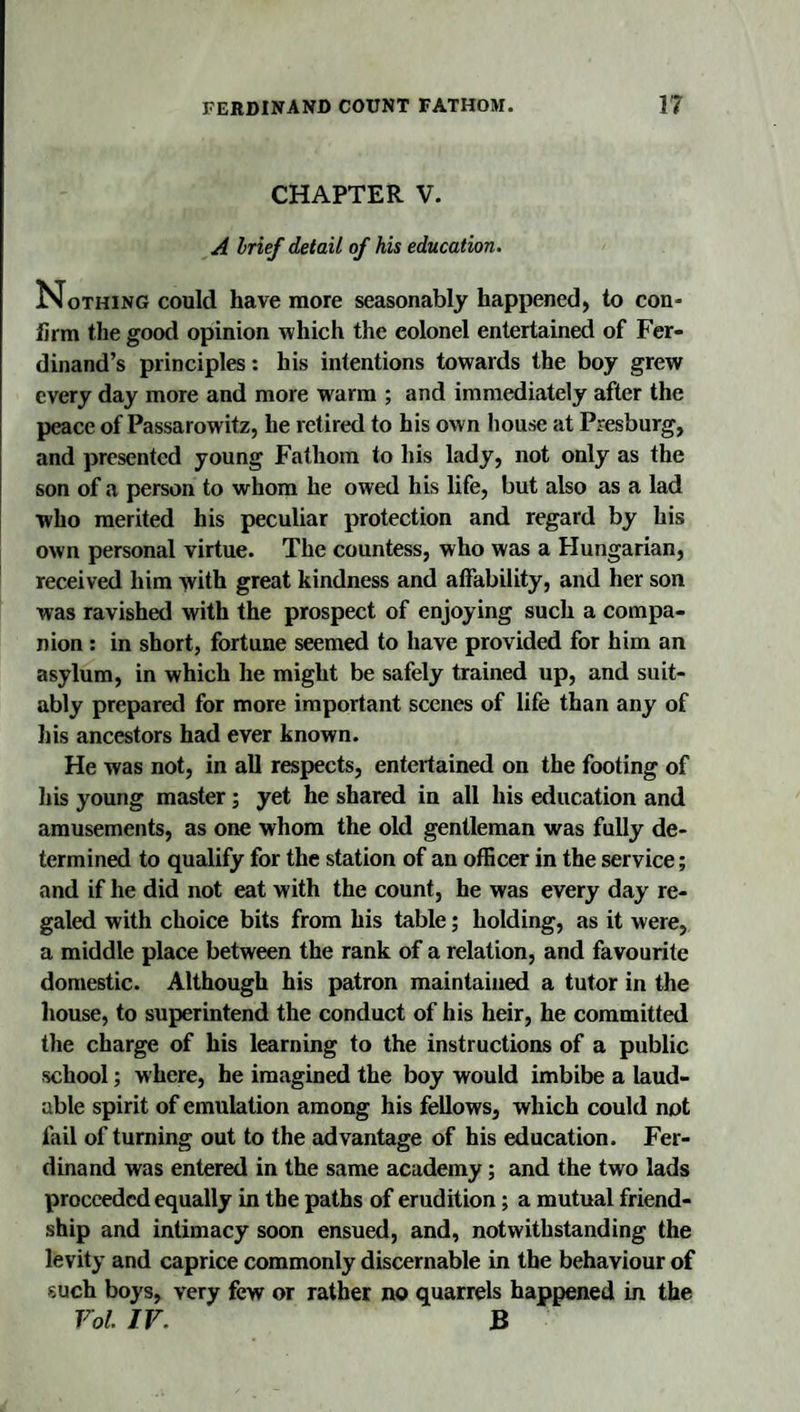 CHAPTER V. A hrief detail of his education. Nothing could have more seasonably happened, to con¬ firm the good opinion which the colonel entertained of Fer¬ dinand’s principles: his intentions towards the boy grew every day more and more warm ; and immediately after the peace of Passarowitz, he retired to his own house at Presburg, and presented young Fathom to his lady, not only as the son of a person to whom he owed his life, but also as a lad who merited his peculiar protection and regard by his own personal virtue. The countess, who was a Hungarian, received him with great kindness and affability, and her son was ravished with the prospect of enjoying such a compa¬ nion : in short, fortune seemed to have provided for him an asylum, in which he might be safely trained up, and suit¬ ably prepared for more important scenes of life than any of his ancestors had ever known. He was not, in all respects, entertained on the footing of his young master; yet he shared in all his education and amusements, as one whom the old gentleman was fully de¬ termined to qualify for the station of an officer in the service; and if he did not eat with the count, he was every day re¬ galed with choice bits from his table; holding, as it were, a middle place between the rank of a relation, and favourite domestic. Although his patron maintained a tutor in the house, to superintend the conduct of his heir, he committed the charge of his learning to the instructions of a public school; where, he imagined the boy would imbibe a laud¬ able spirit of emulation among his fellows, which could not fail of turning out to the advantage of his education. Fer¬ dinand was entered in the same academy; and the two lads proceeded equally in the paths of erudition; a mutual friend¬ ship and intimacy soon ensued, and, notwithstanding the levity and caprice commonly discernable in the behaviour of such boys, very few or rather no quarrels happened in the Vol IF. B