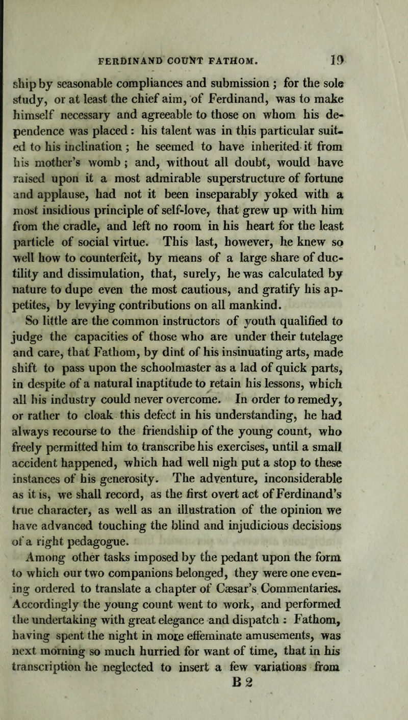 FEIIDINAND COUlfT FATHOM. 1&lt;) ship by seasonable compliances and submission; for the sole study, or at least the chief aim, of Ferdinand, was to make himself necessary and agreeable to those on whom his de¬ pendence was placed : his talent was in this particular suit¬ ed to his inclination ; he seemed to have inherited it from his mother’s womb ; and, without all doubt, would have raised upon it a most admirable superstructure of fortune and applause, had not it been inseparably yoked with a most insidious principle of self-love, that grew up with him from the cradle, and left no room in his heart for the least particle of social virtue. This last, however, he knew so well how to counterfeit, by means of a large share of duc¬ tility and dissimulation, that, surely, he was calculated by nature to dupe even the most cautious, and gratify his ap¬ petites, by levying contributions on all mankind. So little are the common instructors of youth qualified to judge the capacities of those who are under their tutelage and care, that Fathom, by dint of his insinuating arts, made shift to pass upon the schoolmaster as a lad of quick parts, in despite of a natural inaptitude to retain his lessons, which all his industry could never overcome. In order to remedy, or rather to cloak this defect in his understanding, he had always recourse to the friendship of the young count, who freely permitted him to transcribe his exercises, until a small accident happened, which had well nigh put a stop to these instances of his generosity. The adventure, inconsiderable as it is, we shall record, as the first overt act of Ferdinand’s true character, as well as an illustration of the opinion we have advanced touching the blind and injudicious decisions of a right pedagogue. Among other tasks imposed by the pedant upon the form to which our two companions belonged, they were one even¬ ing ordered to translate a chapter of Caesar’s Commentaries. Accordingly the young count went to work, and performed the undertaking with great elegance and dispatch ; Fathom, having spent the night in mote effeminate amusements, was next mornmg so much hurried for want of time, that in his transcription he neglected to insert a few variations from B2