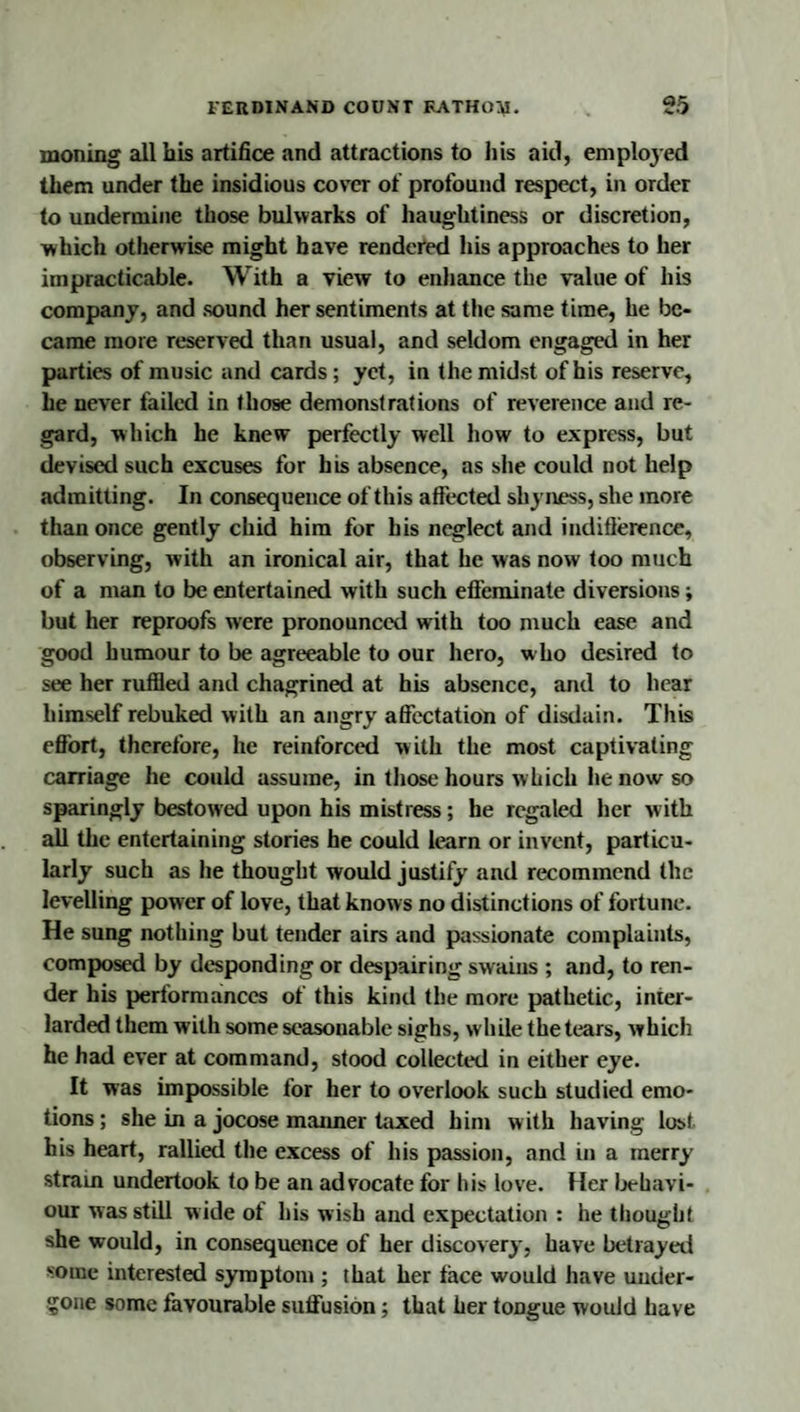 moiling alibis artifice and attractions to liis aid, emploj'ed them under the insidious cover of profound respect, in order to undermine those bulwarks of haughtiness or discretion, which otherwise might have rendered his approaches to her impracticable. With a view to enhance the value of his company, and sound her sentiments at the same time, he be¬ came more reserved than usual, and seldom engaged in her parties of music and cards; yet, in the midst of his reserve, he never failed in those demonstrations of reverence and re¬ gard, which he knew perfectly well how to express, but devised such excuses for his absence, as she could not help admitting. In consequence of this affected shyness, she more than once gently chid him for his neglect and indiflerence, observing, with an ironical air, that he was now too much of a man to be entertained with such efieminate diversions; but her reproofs were pronounced with too much ease and good humour to be agreeable to our hero, who desired to see her ruffled and chagrined at his absence, and to hear himself rebuked with an angry affectation of disdain. This effort, therefore, he reinforced with the most captivating carriage he could assume, in those hours w hich he now so sparingly bestowed upon his mistress; he regaled her with all the entertaining stories he could learn or invent, particu¬ larly such as he thought would justify and recommend the levelling power of love, that knows no distinctions of fortune. He sung nothing but tender airs and passionate complaints, composed by desponding or despairing swains ; and, to ren¬ der his performances of this kind the more pathetic, inter¬ larded them with some seasonable sighs, while the tears, which he had ever at command, stood collected in either eye. It was impossible for her to overlook such studied emo¬ tions ; she in a jocose manner taxed him with having lost his heart, rallied the excess of his passion, and in a merry stram undertook to be an advocate for his love. Her Ijehavi- our was still wide of his wish and expectation : he thought she would, in consequence of her discovery, have betrayeil some interested symptom ; that her face would have under¬ gone some favourable suffusion; that her tongue would have