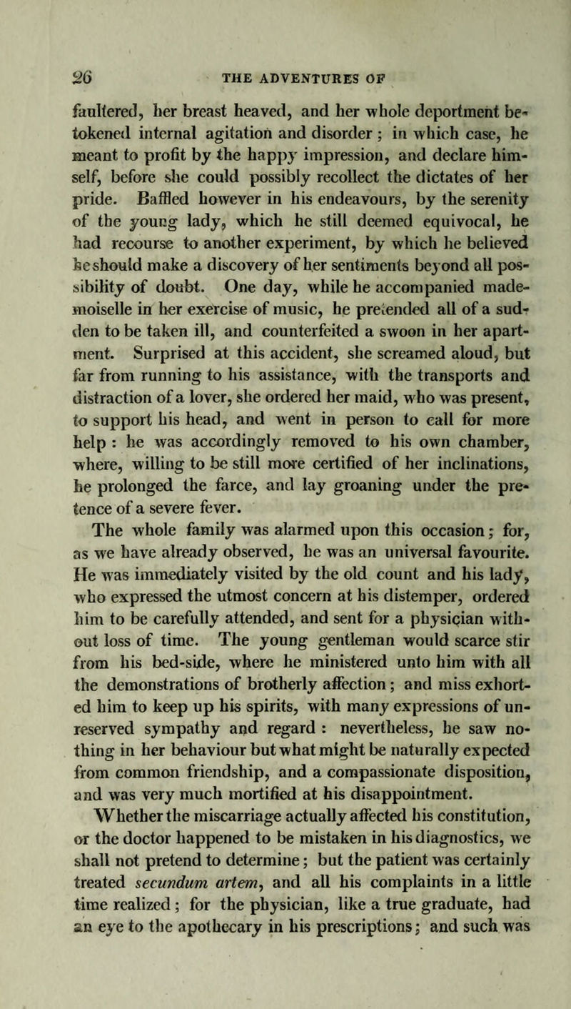 faullerecl, her breast heaved, and her whole deportment be¬ tokened internal agitation and disorder ; in which case, lie meant to profit by the happy impression, and declare him¬ self, before she could possibly recollect the dictates of her pride. Baffled however in his endeavours, by the serenity of the young lady, which he still deemed equivocal, he had recourse to another experiment, by which he believed he should make a discovery of her sentiments bej ond all pos¬ sibility of doubt. One day, while he accompanied made¬ moiselle in her exercise of music, he pretended all of a sud¬ den to be taken ill, and counterfeited a swoon in her apart¬ ment. Surprised at this accident, she screamed aloud, but far from running to his assistance, with the transports and distraction of a lover, she ordered her maid, who was present, to support his head, and went in person to call for more help : he was accordingly removed to his own chamber, where, willing to be still more certified of her inclinations, he prolonged the farce, and lay groaning under the pre¬ tence of a severe fever. The whole family was alarmed upon this occasion; for, as we have already observed, he was an universal favourite. He W'as immediately visited by the old count and his lady, who expressed the utmost concern at his distemper, ordered him to be carefully attended, and sent for a physigian with¬ out loss of time. The young gentleman would scarce stir from his bed-side, where he ministered unto him with all the demonstrations of brotherly affection; and miss exhort¬ ed him to keep up his spirits, with many expressions of un¬ reserved sympathy and regard : nevertheless, he saw no¬ thing in her behaviour but what might be naturally expected from common friendship, and a compassionate disposition, and was very much mortified at his disappointment. Whether the miscarriage actually aftected his constitution, or the doctor happened to be mistaken in his diagnostics, we shall not pretend to determine; but the patient was certainly treated secundum artem, and all his complaints in a little time realized; for the physician, like a true graduate, had an e}e to the apothecary in his prescriptions; and such was
