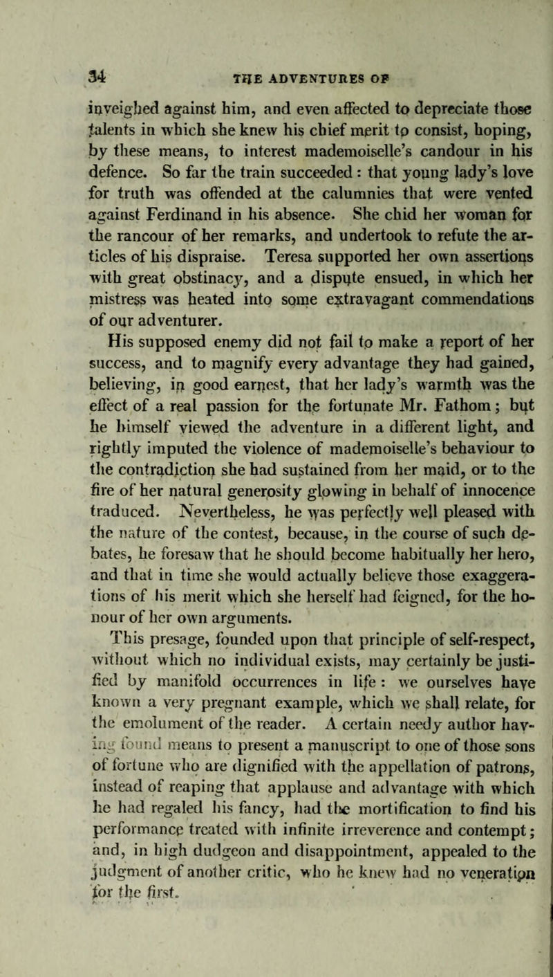 iDveigbed against him, and even affected to depreciate those talents in which she knew his chief merit to consist, hoping, by tliese means, to interest mademoiselle’s candour in his defence. So far the train succeeded : that young lady’s love for truth was offended at the calumnies that were vented against Ferdinand in his absence. She chid her woman for the rancour of her remarks, and undertook to refute the ar¬ ticles of his dispraise. Teresa supported her own assertions with great obstinacy, and a dispute ensued, in which her mistress was heated into some extravagant commendations of our adventurer. His supposed enemy did not fail to make a report of her success, and to magnify every advantage they had gained, believing, ip good earnest, that her lady’s warmth was the effect of a real passion for the fortunate Mr. Fathom; bpt he himself viewed the adventure in a different light, and rightly imputed the violence of mademoiselle’s behaviour to the contradiction she had sustained from her maid, or to the fire of her natural generosity glowing in behalf of innocence traduced. Nevertheless, he vyas perfectly well pleased with the nature of the contest, because, in the course of such de¬ bates, he foresaw that he should become habitually her hero, and that in time she would actually believe those exaggera¬ tions of Ids merit which she herself had feigned, for the ho¬ nour of her own arguments. This presage, founded upon that principle of self-respect, Avitliout which no individual exists, may certainly be justi¬ fied by manifold occurrences in life: we ourselves haye known a very pregnant example, wduch we ghall relate, for the emolument of the reader. A certain needy author hav¬ ing found means to present a manuscript to one of those sons of fortune who are dignified with the appellation of patrons, instead of reaping that applause and advantage with which i he had regaled his fancy, had tljc mortification to find his performance treated with infinite irreverence and contempt; and, in high dudgeon and disappointment, appealed to the judgment of another critic, who he knew had no veneratipn for the first.