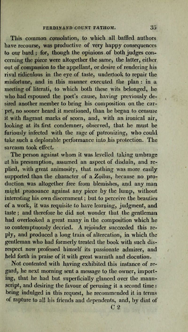 This common consolation, to &gt;ybich all baffled authors have recourse, was productive of very happy consequences to our bard ; for, though the opinions , of both judges con¬ cerning the piece were altogether the §ame, the latter, either out of compassion to the appellant, or desire of rendering his rival ridiculous in the eye of taste, undertook to repair the misfortune, and in this manner executed the plan : in a meeting of literati, to which both these w its belonged, he who had espoused the poet’s cause, having previously de¬ sired another member to bring his composition on the car¬ pet, no sooner heard it mentioned, than he began to censure it with flagrant marks of scorn, and, with an ironical air, looking at its first condemner, observed, that he must be furiously infected with the rage of patronizing, who could take such a deplorable performance into his protection. The sarcasm took effect. The person against whom it was levelled taking umbrage at his presumption, assumed an aspect of disdain, and re¬ plied, with great ruiimosity, that nothing was more easily supported than the character of a Zoilus, because no pro¬ duction was altogether free from blemishes, and any man might pronounce against any piece by the lump, without interesting his own discernment; but to perceive the beauties of a work, it was requisite to have learning, judgment, and taste; and therefore he did not wonder that the gentleman had overlooked a great many in the composition which he so contemptuously decried. A rejoinder succeeded this re¬ ply, and produced a long train of altercation, in which the gentleman who had formerly treated the book with such dis¬ respect now professed himself its passionate admirer, and held forth in praise of it with great warhith and elocution. Not contented with having exhibited this instance of re¬ gard, he next morning sent a message to the owner, import¬ ing, that he had but superficially glanced over the manu¬ script, and desiring the favour of perusing it a second time : being indulged in this request, he recommended it in terms of rapture to all his friends and dependents, and, by dint of C 2
