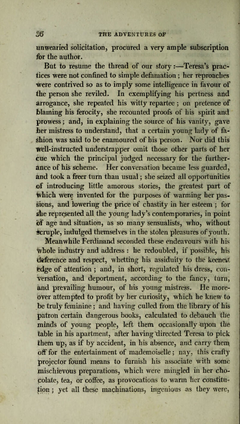 unwearied solicitation, procured a very ample subscription for the author. But to resume the thread of our story:—Teresa’s prac¬ tices were not confined to simple defamation ; her reproaches ■were contrived so as to imply some intelligence in favour of the person she reviled. In exemplifying his pertness and arrogance, she repeated his witty repartee ; on pretence of blaming his ferocity, she recounted proofs of his spirit and prowess; and, in explaining the source of his vanity, gave her mistress to understand, that a certain young lady of fa¬ shion was said to be enamoured of his person. Nor did this ■well-instructed understrapper omit those other parts of her cue which the principal judged necessary for the furtlier- ance of his scheme. Her conversation became less guarded, and took a freer turn than usual; she seized all opportunities of introducing little amorous stories, the greatest part of which Were invented for the purposes of warming her pas- sbns, and lowering the price of chastity in her esteem ; for she represented all the young lady’s contemporaries, in point of age and situation, as so many sensualists, who, without Scruple, indulged themselves in the stolen pleasures of youth. Meanwhile Ferdinand seconded these endeavours with his whole industry and address : he redoubled, if possible, his deference and respect, whetting his assiduity to the keeneit edge of attention ; and, in short, regulated his dress, con¬ versation, and deportment, according to the fancy, turn, and prevailing humour, of his young mistress. He more¬ over attempted to profit by her curiosity, which he knew to be truly feminine; and having culled from the library of his patron certain dangerous books, calculated to debauch the minds of young people, left them occasionally upon the table in his apartment, after having'directed Teresa to pick them up, as if by accident, in his absence, and carry them, off for the entertainment of mademoiselle; nay, this crafty projector found means to furnish his associate with some mischievous preparations, which were mingled in her cho¬ colate, tea, or coffee, as provocations to warm her constitu¬ tion : yet all these machinations, ingenious as they were,