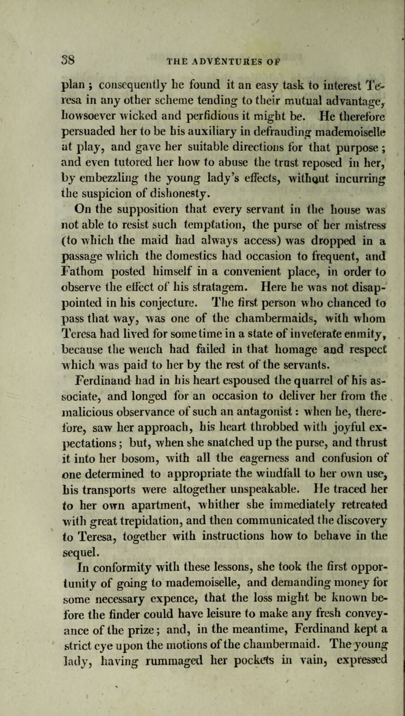 plan ; consequently he found it an easy task to interest Te¬ resa in any other scheme tending to tbeir mutual advantage, howsoever wicked and perfidious it might be. He therefore persuaded her to be his auxiliary in defrauding mademoiselle at play, and gave her suitable directions for that purpose ; and even tutored her how to abuse the trast reposed in her, by embezzling the young lady’s effects, withaut incurring the suspicion of dishonesty. On the supposition that every servant in the house was not able to resist such temptation, the purse of her mistress (to which the maid had always access) was dropped in a passage which the domestics had occasion to frequent, and Fathom posted himself in a convenient place, in order to observe the effect of his stratagem. Here he was not disap¬ pointed in his conjecture. The first person who chanced to pass that way, was one of the chambermaids, with whom Teresa had lived for sometime in a state of inveterate enmity, because the wench had failed in that homage and respect which was paid to her by the rest of the servants. Ferdinand had in his heart espoused the quarrel of his as¬ sociate, and longed for an occasion to deliver her from the malicious observance of such an antagonist: when he, there¬ fore, saw her approach, his heart throbbed with joyful ex- l)ectations; but, when she snatched up the purse, and thrust it into her bosom, with all the eagerness and confusion of one determined to appropriate the windfall to her own use, his transports were altogether unspeakable. He traced her to her own apartment, Avhither she immediately retreated with great trepidation, and then communicated the discovery to Teresa, together with instructions how to behave in the sequel. In conformity with these lessons, she took the first oppor¬ tunity of going to mademoiselle, and demanding money for some necessary expence, that the loss might be known be¬ fore the finder could have leisure to make any fresh convey¬ ance of the prize; anti, in the meantime, Ferdinand kept a strict eye upon the motions of the chambermaid. The young lady, having rummagetl her pockets in vain, expressed