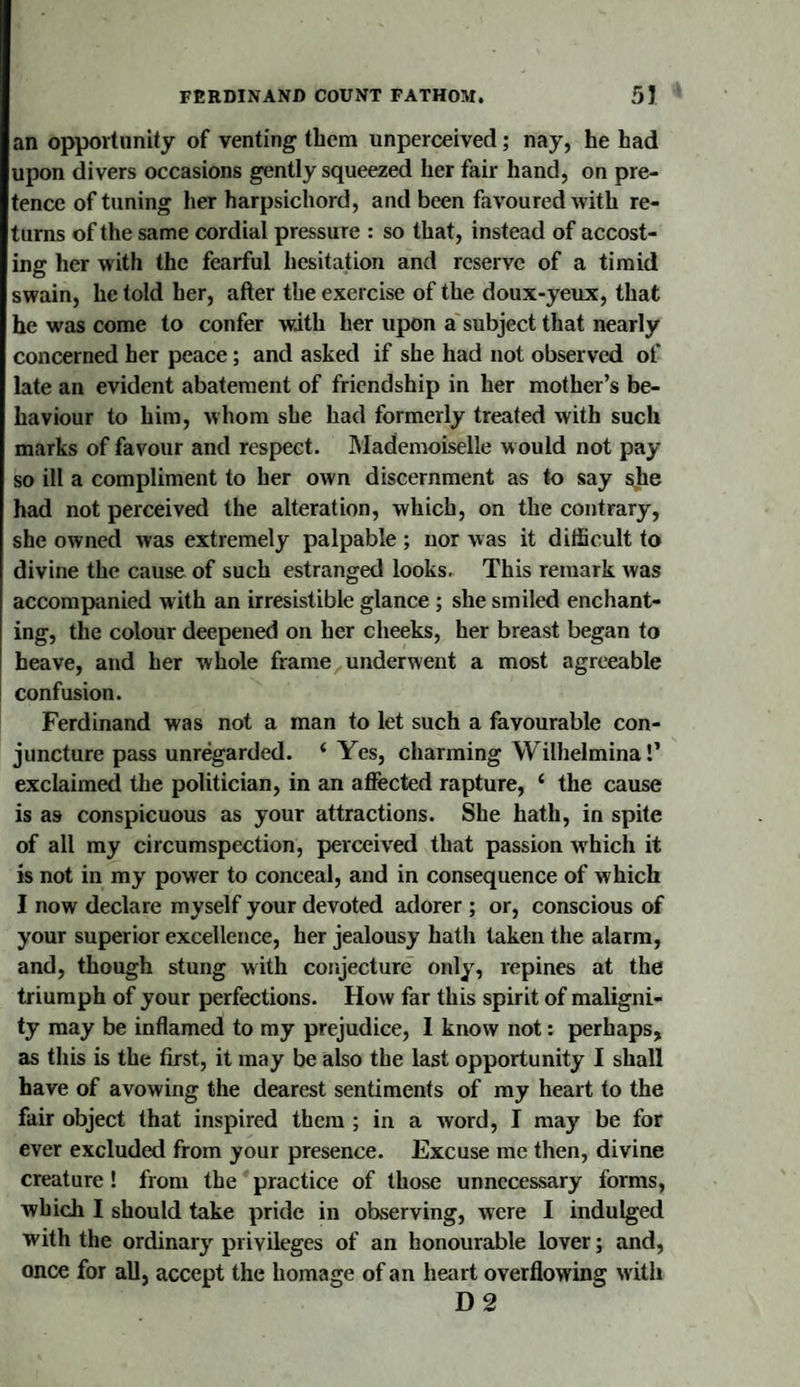 an opportunity of venting them unperceivecl; nay, he had upon divers occasions gently squeezed her fair hand, on pre¬ tence of tuning her harpsichord, and been favoured with re¬ turns of the same cordial pressure : so that, instead of accost¬ ing her with the fearful hesitation and reserve of a timid swain, he told her, after the exercise of the doux-yeux, that he was come to confer with her upon a subject that nearly concerned her peace; and asked if she had not observed of late an evident abatement of friendship in her mother’s be¬ haviour to him, whom she had formerly treated with such marks of favour and respect. Mademoiselle w ould not pay so ill a compliment to her own discernment as to say she had not perceived the alteration, which, on the contrary, she owned was extremely palpable ; nor was it difficult to divine the cause of such estranged looks. This remark was accompanied with an irresistible glance ; she smiled enchant¬ ing, the colour deepened on her cheeks, her breast began to heave, and her whole frame underwent a most agreeable confusion. Ferdinand was not a man to let such a favourable con¬ juncture pass unregarded. ‘ Yes, charming Wilhelmina!’ exclaimed the politician, in an affected rapture, ‘ the cause is as conspicuous as your attractions. She hath, in spite of all my circumspection, perceived that passion w'hich it is not in my power to conceal, and in consequence of which I now declare myself your devoted adorer ; or, conscious of your superior excellence, her jealousy hath taken the alarm, and, though stung with conjecture only, repines at the triumph of your perfections. How far this spirit of maligni¬ ty may be inflamed to my prejudice, I know not: perhaps, as this is the first, it may be also the last opportunity I shall have of avowing the dearest sentiments of my heart to the fair object that inspired them ; in a word, I may be for ever excluded from your presence. Excuse me then, divine creature! from the practice of those unnecessary forms, which I should take pride in observing, were I indulged with the ordinary privileges of an honourable lover; and, once for aU, accept the homage of an heart overflowing with D 2