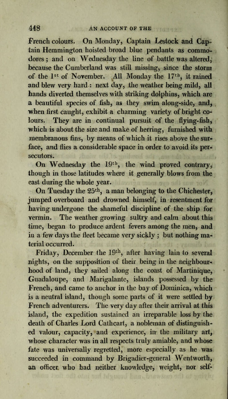 French colours. On Monday, Captain Lestock and Cap¬ tain Heramington hoisted broad blue pendants as commo¬ dores ; and on Wednesday the line of battle was altered, because the Cumberland was still missing, since the storm of the of November. All Monday the 17'*’, it rained and blew very hard : next day, .the weather being mild, all hands diverted themselves with striking dolphins, which are a beautiful species of fish, as they swim along-side, and, when first caught, exhibit a charming variety of bright co¬ lours. They are in continual pursuit of the flying-fish, which is about the size and make of herring, furnished with membranous fins, by means of which it rises above the sur¬ face, and flies a considerable space in order to avoid its per¬ secutors. On Wednesday the 19^’’, the wind proved contrary, though in those latitudes where it generally blows from the east during the whole year. On Tuesday the 25*^^^ a man belonging to the Chichester, jumped overboard and drowned himself, in resentment for having undergone the shameful discipline of the ship for vermin. The weather growing sultry and calm about this time, began to produce ardent fevers among the men, and in a few days the fleet became very sickly; but nothing ma¬ terial occurred. Friday, December the 19^^', after having lain to several nights, on the supposition of their being in the neighbour¬ hood of land, they sailed along the coast of Martinique, Guadaloupe, and Marigalante, islands possessed by the French, and came to anchor in the bay of Dominica, which is a neutral island, though some parts of it were settled by French adventurers. The very day after their arrival at this island, the expedition sustained an irreparable loss by the death of Charles Lord Cathcart, a nobleman of distinguish¬ ed valour, capacity, and experience, irt the military art, whose character was in all respects truly amiable, and whose fate was universally regretted, more especially as he was succeeded in command by Brigadier-general Wentworth, Ml ofticer. who had neither knowledge, weight, nor self-