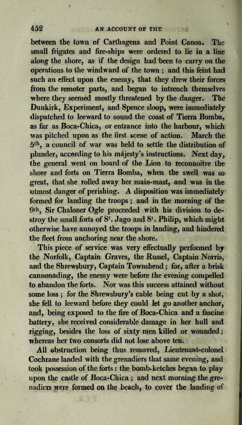 between the town of Carthagena and Point Canoa. The small frigates and fire-ships were ordered to lie in a line along the shore, as if the design had been to carry on the operations to the windward of the town ; and this feint had such an effect upon the enemy, that they drew their forces from the remoter parts, and began to intrench themselves where they seemed mostly threatened by the danger. The Dunkirk, Experiment, and Spence sloop, were immediately dispatched to leeward to sound the coast of Tierra Bomba, as far as Boca-Chica, or entrance into the harbour, which was pitched upon as the first scene of action. March the a council of war was held to settle the distribution of plunder, according to his majesty’s instructions. Next day, the general went on board of the Lion to reconnoitre the shore and forts on 'I'ierra Bomba, when the swell was so great, that she rolled away her main-mast, and was in the utmost danger of perishing. A disposition was immediately formed for landing the troops ; and in the morning of the 9th, Sir Chaloner Ogle proceeded with his division to de¬ stroy the small forts of S'. Jago and S'. Philip, which might otherwise have annoyed the troops in landing, and hiudered the fleet from anchoring near the shore. This piece of service was very effectually performed by the Norfolk, Captain Graves, the Russel, Captain Norris, and the Shrewsbury, Captain Townshend; for, after a brisk cannonading, the enemy were before the evening compelled to abandon the forts. Nor was this success attained without some loss ; for the Shrewsbury’s cable being cut by a shot, she fell to leeward before they could let go another anchor, and, being exposed to the fire of Boca-Chica and a fascine battery, she received considerable damage in her hull and rigging, besides the loss of sixty men killed or wounded; whereas her two consorts did not lose above ten. All obstruction being thus removed, Lieutenant-colonel Cochrane landed with the grenadiers that same evening, and took possession of the forts: the bomb-ketches began to play upon the castle of Boca-Chica; and next morning the gre¬ nadiers were formed on the beach, to cover the landing of