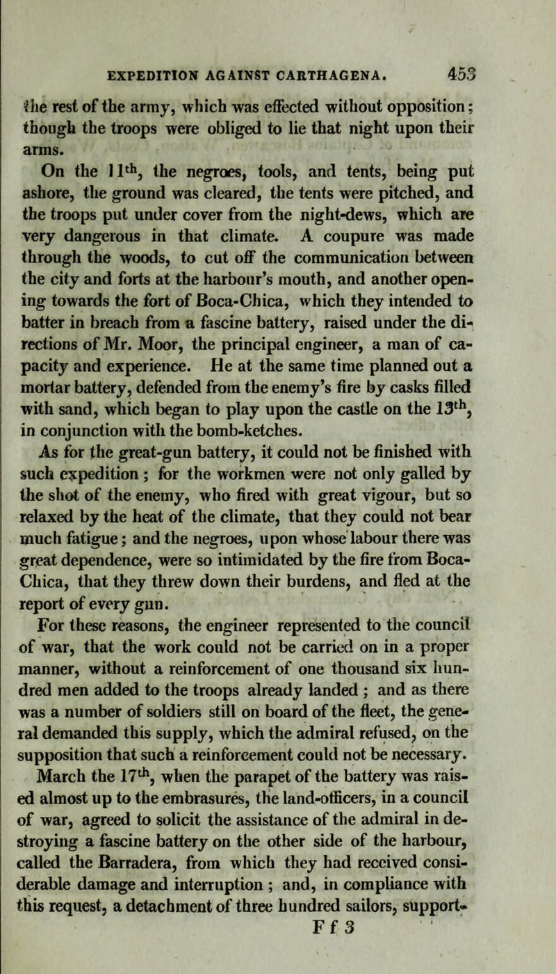 file rest of the army, which was effected without opposition; though the troops were obliged to lie that night upon their arms. On the I1‘^, the negroes, tools, and tents, being put ashore, the ground was cleared, the tents were pitched, and the troops put under cover from the night-dews, which are very dangerous in that climate. A coupure was made through the woods, to cut off the communication between the city and forts at the harbour’s mouth, and another open¬ ing towards the fort of Boca-Chica, which they intended to batter in breach from a fascine battery, raised under the di¬ rections of Mr. Moor, the principal engineer, a man of ca¬ pacity and experience. He at the same time planned out a mortar battery, defended from the enemy’s fire by casks filled with sand, which began to play upon the castle on the in conjunction with the bomb-ketches. As for the great-gun battery, it could not be finished with such expedition ; for the workmen were not only galled by the shot of the enemy, who fired with great vigour, but so relaxed by the heat of the climate, that they could not bear much fatigue; and the negroes, upon whose labour there was great dependence, were so intimidated by the fire from Boca- Chica, that they threw down their burdens, and fled at the report of every gun. For these reasons, the engineer represented to the council of war, that the work could not be carried on in a proper manner, without a reinforcement of one thousand six hun¬ dred men added to the troops already landed ; and as there was a number of soldiers still on board of the fleet, the gene¬ ral demanded this supply, which the admiral refused, on the supposition that such a reinforcement could not be necessary. March the 17^, when the parapet of the battery was rais¬ ed almost up to the embrasure, the land-otficers, in a council of war, agreed to solicit the assistance of the admiral in de¬ stroying a fascine battery on the other side of the harbour, called the Barradera, from which they had received consi¬ derable damage and interruption ; and, in compliance with this request, a detachment of three hundred sailors, support- Ff 3