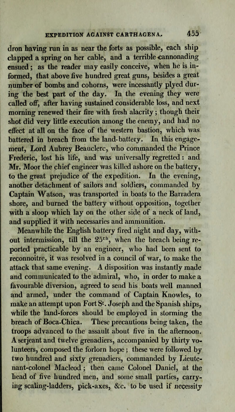 453 (Iron having run in as near the forts as possible, each ship clappeiJ a spring on her cable, and a terrible cannonading ensued; as the reader may easily conceive, when he is in¬ formed, that above five hundred great guns, besides a great number of bombs and cohorns, were incessantly plyed dur¬ ing tlie best part of the day. In the evening they were called off, after having sustained considerable loss, and next morning renewed their fire with fresh alacrity; though their shot did very little execution among the enemy, and had no effect at all on the face of the western bastion, which was battered in breach from the land-battery. In this engage¬ ment, Lord Aubrey Beauclerc, who commanded the Prince Frederic, lost his life, and was universally regretted: and Mr. Moor the chief engineer was killed ashore on the battery, to the great prejudice of the expedition. In the evening, another detachment of sailors and soldiers, commanded by Captain Watson, was transported in boats to the Barradera shore, and burned the battery without opposition, together with a sloop which lay on the other side of a neck of land, and supplied it with necessaries and ammunition. Meanwhile the English battery fired night and day, with¬ out intermission, till the SS'’’, when the breach being re¬ ported practicable by an engineer, who had been sent to reconnoitre, it was resolved in a council of war, to make the attack that same evening. A disposition was instantly made and communicated to the admiral, who, in order to make a favourable diversion, agreed to send his boats well manned and armed, under the command of Captain Knowles, to make an attempt upon Fort Joseph and the Spanish ships, while the land-forces should be employed in storming the breach of Boca-Chica. These precautions being taken, the troops advanced to the assault about five in the afternoon. A Serjeant and twelve grenadiers, accompanied by thirty vo¬ lunteers, composed the forlorn hope; these were followed by two hundred and sixty grenadiers, commanded by Lieute¬ nant-colonel Macleod; then came Colonel Daniel, at the head of five hundred men, and some small partiies, carry¬ ing scaling-ladders, pick-axes, &amp;c. to be used if necessity