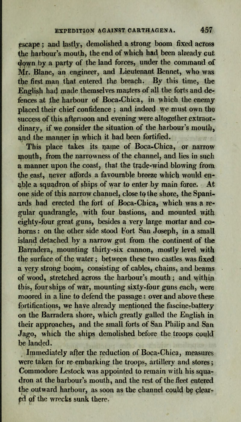 {escape; and lastly, demolished a strong boom fixed across the harbour’s mouth, the end of which had been already cut d9wn by a party of the land forces, under the command of Mr. Blanc, an engineer, and Lieutenant Bennet, who was the first man that entered the breach. By this time, the English had inade themselves masters of all the forts and de¬ fences at the harbour of Boca-Chica, in which the enemy placed their chief confidence ; and indeed yfe must own the success of this nftenioon and evening were altogether extraor¬ dinary, if we consider the situation of the harbour’s mouth, and the manrier in which it had been fortified. This place takes its name of Boca-Chica, or narrow mouth, from the narrowness of the channel, and lies in such a manner upon the coast, that the trade-wind blowing from the east, never affords a favourable breeze which would en¬ able a squadron of ships of war to enter by main force. At one side of this narrow channel, close tQthe shore, the Spani¬ ards had erected the fort of Boca-Chica, which was a re¬ gular quadrangle, with four bastions, and mounted with eighty-four great guns, besides a very large mortar and co- horns : on the other side stood Fort San Joseph, in a small island detached by a narrow gut from the continent of the Barradera, mounting thirty-six cannon, mostly level with the surface of the water; between these two castles was fixed a very strong boom, consistipg of cables, chains, and beams of wood, stretched across the harbour’s mouth; anil within this, four ships of war, mounting sixty-four guns each, were moored in a line to defend the passage: over and above these fortifications, we have already meptfoned the fascine-battery on the Barradera shore, which greatly galled the English in their approaches, and the small forts of San Philip and San Jago, which the ships demolished before the troops could be landed. Immediately after the reduction of Boca-Chica, measures were taken for re-embarking the troops, artillery and stores; Commodore Lestock was appointed to remain with his squa¬ dron at the harbour’s mouth, and the rest of the fleet entered the outward harbour, as soon as the channel could be clear¬ ed of the wrecks sunk there.