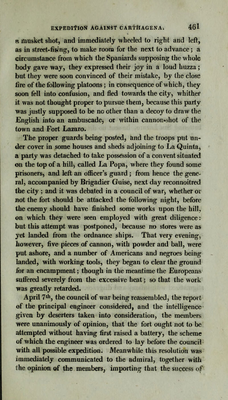 R musket shot, and immediately wheeled to right and left, as in street-firing, to make room for the next to advance; a circumstance from which the Spaniards supposing the whole body gave way, they expressed their joy in a loud huzza; but they were soon convinced of their mistake, by the close fire of the following platoons: in consequence of which, they soon fell into confusion, and fled towards the city, whither it was not thought proper to pursue them, because this party was justly supposed to be no other than a decoy to draw the English into an ambuscadcj or within cannon*shot of the town and Fort Lazaro. The proper guards being posted, and the troops put un¬ der cover in some houses and sheds adjoining to La Quinta^ a party was detached to take possession of a convent situated on the top of a hill^ called La Popa, where they found some prisoners, and left an ofiicer’s guard; from hence the gene¬ ral, accompanied by Brigadier Guise, next day reconnoitred the city ; and it was debated in a council of war, whether or not the fort should be attacked the following night, before the enemy should have finished some works upon the hill, on which they were seen employed with great diligence: but this attempt was postponed, because no stores were as yet landed from the ordnance ships. That very evening, however, five pieces of cannon, with powder and ball, were put ashore, and a number of Americans and negroes being landed, with working tools, they began to clear the ground for an encampment; though in the meantime the Europeans suffered severely from the excessive heat | so that the work was greatly retarded. April T'**, the council of war being reassembled, the report of the principal engineer considered, and the intelligence given by deserters taken into consideration, the members were unanimously of opinion, that the fort ought not to be attempted without having first raised a battery, the scheme of which the engineer was ordered to lay before the council with all possible expedition. Meanwhile this resolution was immediately communicated to the admiral, together with the opinion of the members, importing that the success of