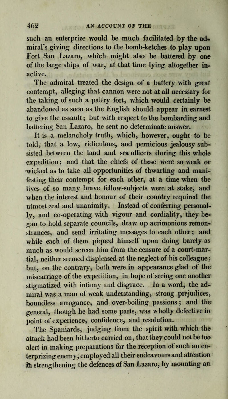 such an enterprize would be much facilitated by the ad¬ miral’s giving directions to the bomb-ketches to play upon Fort San Lazaro, which might also be battered by one of the large ships of war, at that time lying altogether in¬ active. Tlie admiral treated the design of a battery with great contempt, alleging that cannon were not at all necessary for the taking of such a paltry fort, which would certainly be abandoned as soon as the English should appear in earnest to give the assault; but with respect to the bombarding and battering San Lazaro, he sent no determinate answer. It is a melancholy truth, which, however, ought to be told, that a low, ridiculous, and pernicious jealousy sub¬ sisted between the land and sea officers during this whole expedition; and that the chiefs of those were so weak or Avicked as to take all opportunities of thwarting and mani¬ festing their contempt for each other, at a time when the lives of so many brave fellow-subjects were at stake, and Avhen the interest and honour of their country required the utmost zeal and unanimity. Instead of conferring personal¬ ly, and co-operating Avith vigour and cordiality, they be¬ gan to hold separate councils, draw up acrimonious remon¬ strances, and send irritating messages to each other; and while each of them piqued himself upon doing barely as much as Avould screen him from the censure of a court-mar¬ tial, neither seemed displeased at the neglect of his colleague; but, on the contrary, both were in appearance glad of the miscarriage of the expedition, in hope of seeing one another stigmatized with infemy and disgrace. In a word, the ad¬ miral was a man of weak understanding, strong prejudices, boundless arrogance, and over-boiling passions; and the general, though he had some parts, Avas wholly defective in point of experience, confidence, and resolution. The Spaniards, judging from the spirit with which the attack had been hitherto carried on, that they could not be too alert in making preparations for the reception of such an en- terprizing enemy, employed all their endeavours and attention ih strengthening the defences of San Lazaro, by mounting an